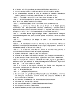 b. acomodar um número máximo de quatro trabalhadores por dormitório;
c. ter disponibilizado nos dormitórios uma tomada elétrica por trabalhador;
d. ser disponibilizado telefone ou meio de comunicação para os trabalhadores
alojados que não residam na cidade ou região metropolitana da obra.
18.8.2.9.2. É proibido o uso de 3 (três) ou mais camas na mesma vertical.
18.8.2.9.3. A altura livre permitida entre uma cama e outra e entre a última e o teto
é de, no mínimo, 0,90m (noventa centímetros).
18.8.2.9.4. A cama superior do beliche deve ter proteção lateral e escada.
18.8.2.9.5. As dimensões mínimas das camas devem ser de 0,80m (oitenta
centímetros) por 1,90m (um metro e noventa centímetros) e distância entre o
ripamento do estrado de 0,05m (cinco centímetros), dispondo ainda de colchão com
densidade 26 (vinte e seis) e espessura mínima de 0,10m (dez centímetros).
18.8.2.9.6. As camas devem dispor de lençol, fronha e travesseiro em condições
adequadas de higiene, bem como cobertor, quando as condições climáticas assim o
exigirem.
18.8.2.9.6.1 A higienização das roupas de cama é de responsabilidade do
empregador.
18.8.2.9.7. Os alojamentos devem ter armários duplos individuais dotados de
fechadura ou dispositivo com cadeado fornecido pelo empregador e devem ter as
dimensões mínimas conforme o item 18.8.2.8.2.
18.8.2.9.8. O responsável pela obra ou frente de trabalho deve garantir o
cumprimento das seguintes regras de uso dos alojamentos:
a. retirada diária do lixo e deposição em local adequado;
b. vedação da permanência de pessoas com doenças que possam ser transmitidas;
c. proibição da instalação e uso de fogões, fogareiros e similares nos dormitórios.
18.8.2.9.9 O alojamento poderá ser substituído por hotéis, repúblicas, pousadas ou
similares, desde que atendidas as condições de higiene e conforto e o disposto no
item 18.8.2.9 e no Código Sanitário Estadual.
18.8.2.9.10 Quando as instalações sanitárias não forem parte integrante do
alojamento, o acesso deve ser por meio de passagem coberta.
18.8.2.10. Local para refeições.
18.8.2.10.1. O local para refeições deve:
a. ter capacidade para garantir o atendimento de todos os trabalhadores no horário
das refeições, considerando o maior efetivo dos turnos de trabalho ou das
escalas de refeição, se houver;
b. ter lavatórios instalados em suas proximidades ou no seu interior;
c. ter mesas com tampos lisos e laváveis;
d. ter assentos em número suficiente para atender aos usuários;
e. ter depósito, com tampa, para detritos;
f. não ter comunicação direta com as instalações sanitárias;

 