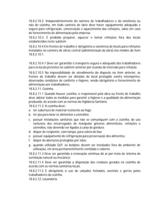 18.8.2.10.2. Independentemente do número de trabalhadores e da existência ou
não de cozinha, em todo canteiro de obra deve haver equipamento adequado e
seguro para refrigeração, conservação e aquecimento das refeições, salvo em caso
de fornecimento de alimentação pela empresa.
18.8.2.10.3. É proibido preparar, aquecer e tomar refeições fora dos locais
estabelecidos neste subitem.
18.8.2.10.4 Em frentes de trabalho é obrigatória a existência de locais para refeições
instalados no canteiro de obras central (administração da obra) nos moldes do item
18.8.2.10.1.
18.8.2.10.4.1 Deve ser garantido o transporte seguro e adequado dos trabalhadores
para os locais previstos no subitem anterior por ocasião do intervalo para refeição.
18.8.2.10.5 Na impossibilidade de atendimento do disposto no item anterior, as
frentes de trabalho devem ser dotadas de local protegido contra intempéries,
observadas condições de conforto e higiene, sendo obrigatório o fornecimento de
alimentação aos trabalhadores.
18.8.2.11. Cozinha.
18.8.2.11.1 Quando houver cozinha, o responsável pela obra ou frente de trabalho
deve adotar todas as medidas para garantir a higiene e a qualidade da alimentação
produzida, de acordo com as normas da Vigilância Sanitária.
18.8.2.11.2. A cozinha deve:
a. ter cobertura de material resistente ao fogo;
b. ter pia para lavar os alimentos e utensílios;
c. possuir instalações sanitárias que não se comuniquem com a cozinha, de uso
exclusivo dos encarregados de manipular gêneros alimentícios, refeições e
utensílios, não devendo ser ligadas à caixa de gordura;
d. dispor de recipiente, com tampa, para coleta de lixo;
e. possuir equipamento de refrigeração para preservação dos alimentos;
f. dispor de aberturas protegidas por telas;
g. quando utilizado GLP, os botijões devem ser instalados fora do ambiente de
utilização, em área permanentemente ventilada e coberta.
18.8.2.11.3 Deve ser garantida a renovação contínua do ar por meio de sistema de
ventilação natural ou mecânica;
18.8.2.11.4 Deve ser garantida a disposição dos resíduos gerados na cozinha de
acordo com as normas sanitárias locais.
18.8.2.11.5 É obrigatório o uso de calçados fechados, aventais e gorros pelos
trabalhadores da cozinha.
18.8.2.12. Lavanderia.

 