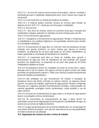 18.8.2.12.1. As áreas de vivência devem possuir local próprio, coberto, ventilado e
iluminado para que o trabalhador alojado possa lavar, secar e passar suas roupas de
uso pessoal.
18.8.2.12.2. Este local deve ser dotado de lavadoras ou tanques.
18.8.2.12.3. A empresa poderá contratar serviços de terceiros para atender ao
disposto no item 18.8.2.12.1, desde que sem ônus para o trabalhador.
18.8.2.13. Área de lazer.
18.8.2.13.1. Nas áreas de vivência, devem ser previstos locais para recreação dos
trabalhadores alojados, podendo ser utilizado o local de refeições para este fim.
18.8.2.14 Fornecimento de água potável.
18.8.14.1 É obrigatório o fornecimento de água potável, filtrada e refrigerada para
os trabalhadores, em condições higiênicas e em quantidade suficiente para atender
às necessidades individuais.
18.8.14.2 O fornecimento de água deve ser feito por meio de bebedouros de jato
inclinado com guarda protetora, ou outro sistema que ofereça as mesmas
condições, na proporção de um para cada grupo de 20 (vinte) trabalhadores ou
fração, garantindo-se a instalação de bebedouros no refeitório.
18.8.14.2.1 O responsável pela obra ou frente de trabalho deve garantir o
fornecimento de água por meio de bebedouros de jato inclinado com guarda
protetora nos alojamentos, na proporção de um para cada grupo de 20 (vinte)
trabalhadores alojados ou fração.
18.8.14.3 Os bebedouros devem ser instalados em locais de acesso fácil e seguro,
distando entre si de no máximo 15m (quinze metros) no plano vertical, não sendo
permitido um deslocamento superior a 100m (cem metros) no plano horizontal dos
postos de trabalho aos bebedouros.
18.8.14.4 Nas atividades em que tecnicamente for inviável a instalação de
bebedouro dentro dos limites referidos no subitem anterior, as empresas devem
garantir, nos postos de trabalho, suprimento de água potável, filtrada e refrigerada
fornecida em recipientes portáteis hermeticamente fechados, confeccionados em
material apropriado, protegidos contra contaminação, sendo proibido o uso de
copos coletivos.
18.8.14.5 Os locais de armazenamento de água, poços e as fontes de água potável
devem ser protegidos contra a contaminação.
18.8.14.6 Os reservatórios de armazenamento de água e dutos devem ser
submetidos a processo de higienização de forma garantir a potabilidade da água, de
acordo com as normas da Vigilância Sanitária.
18.8.14.7 A água não potável para uso no local de trabalho deve ser armazenada em
reservatório distinto da potável, com aviso de advertência da sua não-potabilidade
em todos os locais de sua utilização.
18.9. Organização dos canteiros de obra e frentes de trabalho

 