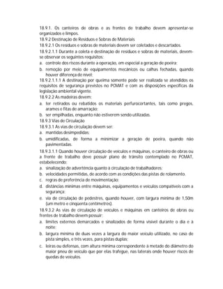 18.9.1. Os canteiros de obras e as frentes de trabalho devem apresentar-se
organizados e limpos.
18.9.2 Destinação de Resíduos e Sobras de Materiais
18.9.2.1 Os resíduos e sobras de materiais devem ser coletados e descartados.
18.9.2.1.1 Durante a coleta e destinação de resíduos e sobras de materiais, devemse observar os seguintes requisitos:
a. controle dos riscos durante a operação, em especial a geração de poeira;
b. remoção por meio de equipamentos mecânicos ou calhas fechadas, quando
houver diferença de nível;
18.9.2.1.1.1 A destinação por queima somente pode ser realizada se atendidos os
requisitos de segurança previstos no PCMAT e com as disposições específicas da
legislação ambiental vigente.
18.9.2.2 As madeiras devem:
a. ter retirados ou rebatidos os materiais perfurocortantes, tais como pregos,
arames e fitas de amarração;
b. ser empilhadas, enquanto não estiverem sendo utilizadas.
18.9.3 Vias de Circulação
18.9.3.1 As vias de circulação devem ser:
a. mantidas desimpedidas;
b. umidificadas, de forma a minimizar a geração de poeira, quando não
pavimentadas.
18.9.3.1.1 Quando houver circulação de veículos e máquinas, o canteiro de obras ou
a frente de trabalho deve possuir plano de trânsito contemplado no PCMAT,
estabelecendo:
a. sinalização de advertência quanto à circulação de trabalhadores;
b. velocidades permitidas, de acordo com as condições das pistas de rolamento.
c. regras de preferência de movimentação;
d. distâncias mínimas entre máquinas, equipamentos e veículos compatíveis com a
segurança;
e. via de circulação de pedestres, quando houver, com largura mínima de 1,50m
(um metro e cinqüenta centímetros).
18.9.3.2 As vias de circulação de veículos e máquinas em canteiros de obras ou
frentes de trabalho devem possuir:
a. limites externos demarcados e sinalizados de forma visível durante o dia e à
noite;
b. largura mínima de duas vezes a largura do maior veículo utilizado, no caso de
pista simples, e três vezes, para pistas duplas;
c. leiras ou defensas, com altura mínima correspondente à metade do diâmetro do
maior pneu de veículo que por elas trafegue, nas laterais onde houver riscos de
quedas de veículos.

 