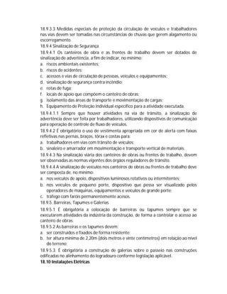 18.9.3.3 Medidas especiais de proteção da circulação de veículos e trabalhadores
nas vias devem ser tomadas nas circunstâncias de chuvas que gerem alagamento ou
escorregamento.
18.9.4 Sinalização de Segurança
18.9.4.1 Os canteiros de obra e as frentes de trabalho devem ser dotados de
sinalização de advertência, a fim de indicar, no mínimo:
a. riscos ambientais existentes;
b. riscos de acidentes;
c. acessos e vias de circulação de pessoas, veículos e equipamentos;
d. sinalização de segurança contra incêndio;
e. rotas de fuga;
f. locais de apoio que compõem o canteiro de obras;
g. isolamento das áreas de transporte e movimentação de cargas;
h. Equipamento de Proteção Individual específico para a atividade executada.
18.9.4.1.1 Sempre que houver atividades na via de trânsito, a sinalização de
advertência deve ser feita por trabalhadores, utilizando dispositivos de comunicação
para operação de controle de fluxo de veículos.
18.9.4.2 É obrigatório o uso de vestimenta apropriada em cor de alerta com faixas
refletivas nas pernas, braços, tórax e costas para:
a. trabalhadores em vias com trânsito de veículos;
b. sinaleiro e amarrador em movimentação e transporte vertical de materiais.
18.9.4.3 Na sinalização viária dos canteiros de obras ou frentes de trabalho, devem
ser observadas as normas vigentes dos órgãos reguladores de trânsito.
18.9.4.4 A sinalização de veículos nos canteiros de obras ou frentes de trabalho deve
ser composta de, no mínimo:
a. nos veículos de apoio, dispositivos luminosos rotativos ou intermitentes;
b. nos veículos de pequeno porte, dispositivo que possa ser visualizado pelos
operadores de máquinas, equipamentos e veículos de grande porte;
c. tráfego com faróis permanentemente acesos.
18.9.5. Barreiras, Tapumes e Galerias
18.9.5.1 É obrigatória a colocação de barreiras ou tapumes sempre que se
executarem atividades da indústria da construção, de forma a controlar o acesso ao
canteiro de obras.
18.9.5.2 As barreiras e os tapumes devem:
a. ser construídos e fixados de forma resistente;
b. ter altura mínima de 2,20m (dois metros e vinte centímetros) em relação ao nível
do terreno;
18.9.5.3. É obrigatória a construção de galerias sobre o passeio nas construções
edificadas no alinhamento do logradouro conforme legislação aplicável.
18.10 Instalações Elétricas

 