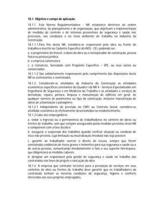 18.1. Objetivo e campo de aplicação.
18.1.1. Esta Norma Regulamentadora - NR estabelece diretrizes de ordem
administrativa, de planejamento e de organização, que objetivam a implementação
de medidas de controle e de sistemas preventivos de segurança e saúde nos
processos, nas condições e no meio ambiente de trabalho na Indústria da
Construção.
18.1.1.1 Para fins desta NR, considera-se responsável pela obra ou frente de
trabalho o inscrito no Cadastro Específico do INSS - CEI, podendo ser:
a. o proprietário do imóvel, o dono da obra ou o incorporador de construção, pessoa
física ou pessoa jurídica;
b. a empresa construtora;
c. o Consórcio, Sociedade com Propósito Específico – SPE, ou seus sócios ou
consorciados.
18.1.1.2 São solidariamente responsáveis pelo cumprimento das disposições desta
NR os contratantes e contratados.
18.1.2. Consideram-se atividades da Indústria da Construção as atividades
econômicas específicas constantes do Quadro I da NR 4 - Serviços Especializados em
Engenharia de Segurança e em Medicina do Trabalho e as atividades e serviços de
demolição, reparo, pintura, limpeza e manutenção de edifícios em geral, de
qualquer número de pavimentos ou tipo de construção, inclusive manutenção de
obras de urbanização e paisagismo.
18.1.2.1 Independente de previsão no CNPJ ou Contrato Social, considera-se
atividade econômica as efetivamente desenvolvidas no estabelecimento.
18.1.3 Cabe aos empregadores:
a. vedar o ingresso ou a permanência de trabalhadores no canteiro de obras ou
frentes de trabalho, sem que estejam assegurados pelas medidas previstas nesta NR
e compatíveis com a fase da obra;
b. assegurar a suspensão dos trabalhos quando verificar situação ou condição de
risco não prevista, cuja limitação ou neutralização imediata não seja possível;
c. garantir ao trabalhador exercer o direito de recusa, sempre que forem
constatadas evidências de riscos graves e iminentes para sua segurança e saúde ou a
de outras pessoas, comunicando imediatamente o fato a seu superior hierárquico,
que diligenciará as medidas cabíveis;
d. designar um responsável pela gestão de segurança e saúde no trabalho das
contratadas nas fases de projeto e execução da obra.
18.1.4. A empresa que contratar terceiros para a prestação de serviços em seus
canteiros de obra ou frentes de trabalho deve garantir que os trabalhadores da
contratada tenham as mesmas condições de segurança, higiene e conforto
oferecidas aos seus próprios empregados.

 
