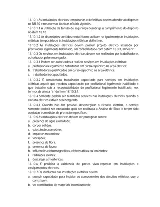 18.10.1 As instalações elétricas temporárias e definitivas devem atender ao disposto
na NR-10 e nas normas técnicas oficiais vigentes.
18.10.1.1 A utilização da tensão de segurança desobriga o cumprimento do disposto
no item 18.10.
18.10.1.2 As disposições contidas nesta Norma aplicam-se igualmente às instalações
elétricas temporárias e às instalações elétricas definitivas.
18.10.2 As instalações elétricas devem possuir projeto elétrico assinado por
profissional legalmente habilitado, em conformidade com o item 18.3.3, alínea “i”.
18.10.3 Os serviços em instalações elétricas devem ser realizados por trabalhadores
autorizados pelo empregador.
18.10.3.1 Podem ser autorizados a realizar serviços em instalações elétricas:
a. profissionais legalmente habilitados em curso específico na área elétrica;
b. trabalhadores qualificados em curso específico na área elétrica;
c. trabalhadores capacitados.
18.10.3.2 É considerado trabalhador capacitado para serviços em instalações
elétricas aquele que recebeu capacitação por profissional legalmente habilitado e
que trabalhe sob a responsabilidade de profissional legalmente habilitado, nos
termos da alínea “a” do item 18.10.3.1.
18.10.4 Somente podem ser realizados serviços nas instalações elétricas quando o
circuito elétrico estiver desenergizado.
18.10.4.1 Quando não for possível desenergizar o circuito elétrico, o serviço
somente poderá ser executado após ser realizada a Análise de Risco e terem sido
adotadas as medidas de proteção específicas.
18.10.5 As instalações elétricas devem ser protegidas contra:
a. presença de água e umidade;
b. corpos sólidos;
c. substâncias corrosivas;
d. impactos mecânicos;
e. vibrações;
f. presença de flora;
g. presença de fauna;
h. influências eletromagnéticas, eletrostáticas ou ionizantes;
i. radiações solares;
j. descargas atmosféricas.
18.10.6 É proibida a existência de partes vivas expostas em instalações e
equipamentos elétricos.
18.10.7 Os invólucros das instalações elétricas devem:
a. possuir capacidade para instalar os componentes dos circuitos elétricos que o
constituem;
b. ser constituídos de materiais incombustíveis;

 