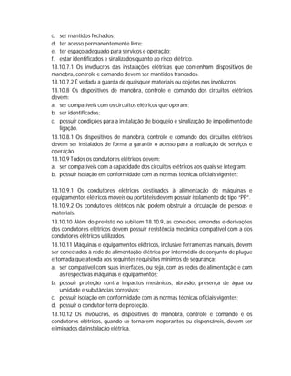 c. ser mantidos fechados;
d. ter acesso permanentemente livre;
e. ter espaço adequado para serviços e operação;
f. estar identificados e sinalizados quanto ao risco elétrico.
18.10.7.1 Os invólucros das instalações elétricas que contenham dispositivos de
manobra, controle e comando devem ser mantidos trancados.
18.10.7.2 É vedada a guarda de quaisquer materiais ou objetos nos invólucros.
18.10.8 Os dispositivos de manobra, controle e comando dos circuitos elétricos
devem:
a. ser compatíveis com os circuitos elétricos que operam;
b. ser identificados;
c. possuir condições para a instalação de bloqueio e sinalização de impedimento de
ligação.
18.10.8.1 Os dispositivos de manobra, controle e comando dos circuitos elétricos
devem ser instalados de forma a garantir o acesso para a realização de serviços e
operação.
18.10.9 Todos os condutores elétricos devem:
a. ser compatíveis com a capacidade dos circuitos elétricos aos quais se integram;
b. possuir isolação em conformidade com as normas técnicas oficiais vigentes;
18.10.9.1 Os condutores elétricos destinados à alimentação de máquinas e
equipamentos elétricos móveis ou portáteis devem possuir isolamento do tipo “PP”.
18.10.9.2 Os condutores elétricos não podem obstruir a circulação de pessoas e
materiais.
18.10.10 Além do previsto no subitem 18.10.9, as conexões, emendas e derivações
dos condutores elétricos devem possuir resistência mecânica compatível com a dos
condutores elétricos utilizados.
18.10.11 Máquinas e equipamentos elétricos, inclusive ferramentas manuais, devem
ser conectados à rede de alimentação elétrica por intermédio de conjunto de plugue
e tomada que atenda aos seguintes requisitos mínimos de segurança:
a. ser compatível com suas interfaces, ou seja, com as redes de alimentação e com
as respectivas máquinas e equipamentos;
b. possuir proteção contra impactos mecânicos, abrasão, presença de água ou
umidade e substâncias corrosivas;
c. possuir isolação em conformidade com as normas técnicas oficiais vigentes;
d. possuir o condutor-terra de proteção.
18.10.12 Os invólucros, os dispositivos de manobra, controle e comando e os
condutores elétricos, quando se tornarem inoperantes ou dispensáveis, devem ser
eliminados da instalação elétrica.

 