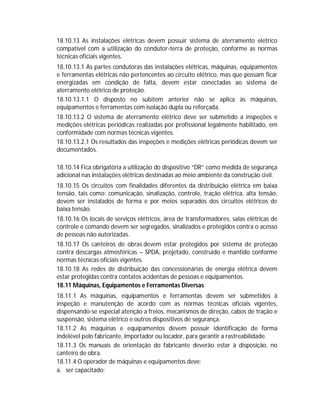 18.10.13 As instalações elétricas devem possuir sistema de aterramento elétrico
compatível com a utilização do condutor-terra de proteção, conforme as normas
técnicas oficiais vigentes.
18.10.13.1 As partes condutoras das instalações elétricas, máquinas, equipamentos
e ferramentas elétricas não pertencentes ao circuito elétrico, mas que possam ficar
energizadas em condição de falta, devem estar conectadas ao sistema de
aterramento elétrico de proteção.
18.10.13.1.1 O disposto no subitem anterior não se aplica às máquinas,
equipamentos e ferramentas com isolação dupla ou reforçada.
18.10.13.2 O sistema de aterramento elétrico deve ser submetido a inspeções e
medições elétricas periódicas realizadas por profissional legalmente habilitado, em
conformidade com normas técnicas vigentes.
18.10.13.2.1 Os resultados das inspeções e medições elétricas periódicas devem ser
documentados.
18.10.14 Fica obrigatória a utilização do dispositivo “DR” como medida de segurança
adicional nas instalações elétricas destinadas ao meio ambiente da construção civil.
18.10.15 Os circuitos com finalidades diferentes da distribuição elétrica em baixa
tensão, tais como: comunicação, sinalização, controle, tração elétrica, alta tensão,
devem ser instalados de forma e por meios separados dos circuitos elétricos de
baixa tensão.
18.10.16 Os locais de serviços elétricos, área de transformadores, salas elétricas de
controle e comando devem ser segregados, sinalizados e protegidos contra o acesso
de pessoas não autorizadas.
18.10.17 Os canteiros de obras devem estar protegidos por sistema de proteção
contra descargas atmosféricas – SPDA, projetado, construído e mantido conforme
normas técnicas oficiais vigentes.
18.10.18 As redes de distribuição das concessionárias de energia elétrica devem
estar protegidas contra contatos acidentais de pessoas e equipamentos.
18.11 Máquinas, Equipamentos e Ferramentas Diversas
18.11.1 As máquinas, equipamentos e ferramentas devem ser submetidos à
inspeção e manutenção de acordo com as normas técnicas oficiais vigentes,
dispensando-se especial atenção a freios, mecanismos de direção, cabos de tração e
suspensão, sistema elétrico e outros dispositivos de segurança.
18.11.2 As máquinas e equipamentos devem possuir identificação de forma
indelével pelo fabricante, importador ou locador, para garantir a rastreabilidade.
18.11.3 Os manuais de orientação do fabricante deverão estar à disposição, no
canteiro de obra.
18.11.4 O operador de máquinas e equipamentos deve:
a. ser capacitado;

 