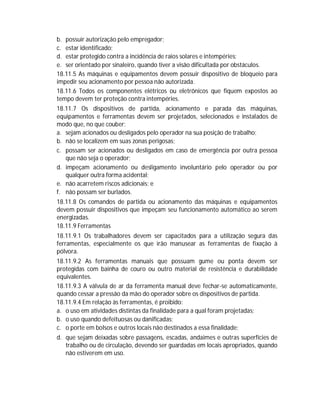 b. possuir autorização pelo empregador;
c. estar identificado;
d. estar protegido contra a incidência de raios solares e intempéries;
e. ser orientado por sinaleiro, quando tiver a visão dificultada por obstáculos.
18.11.5 As máquinas e equipamentos devem possuir dispositivo de bloqueio para
impedir seu acionamento por pessoa não autorizada.
18.11.6 Todos os componentes elétricos ou eletrônicos que fiquem expostos ao
tempo devem ter proteção contra intempéries.
18.11.7 Os dispositivos de partida, acionamento e parada das máquinas,
equipamentos e ferramentas devem ser projetados, selecionados e instalados de
modo que, no que couber:
a. sejam acionados ou desligados pelo operador na sua posição de trabalho;
b. não se localizem em suas zonas perigosas;
c. possam ser acionados ou desligados em caso de emergência por outra pessoa
que não seja o operador;
d. impeçam acionamento ou desligamento involuntário pelo operador ou por
qualquer outra forma acidental;
e. não acarretem riscos adicionais; e
f. não possam ser burlados.
18.11.8 Os comandos de partida ou acionamento das máquinas e equipamentos
devem possuir dispositivos que impeçam seu funcionamento automático ao serem
energizadas.
18.11.9 Ferramentas
18.11.9.1 Os trabalhadores devem ser capacitados para a utilização segura das
ferramentas, especialmente os que irão manusear as ferramentas de fixação à
pólvora.
18.11.9.2 As ferramentas manuais que possuam gume ou ponta devem ser
protegidas com bainha de couro ou outro material de resistência e durabilidade
equivalentes.
18.11.9.3 A válvula de ar da ferramenta manual deve fechar-se automaticamente,
quando cessar a pressão da mão do operador sobre os dispositivos de partida.
18.11.9.4 Em relação às ferramentas, é proibido:
a. o uso em atividades distintas da finalidade para a qual foram projetadas;
b. o uso quando defeituosas ou danificadas;
c. o porte em bolsos e outros locais não destinados a essa finalidade;
d. que sejam deixadas sobre passagens, escadas, andaimes e outras superfícies de
trabalho ou de circulação, devendo ser guardadas em locais apropriados, quando
não estiverem em uso.

 