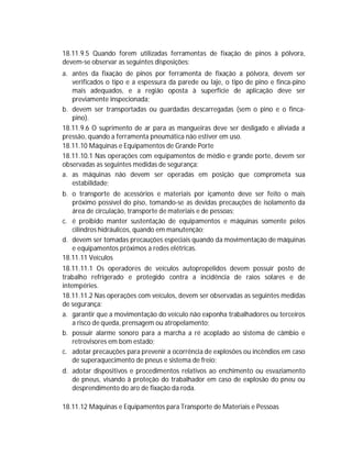 18.11.9.5 Quando forem utilizadas ferramentas de fixação de pinos à pólvora,
devem-se observar as seguintes disposições:
a. antes da fixação de pinos por ferramenta de fixação a pólvora, devem ser
verificados o tipo e a espessura da parede ou laje, o tipo de pino e finca-pino
mais adequados, e a região oposta à superfície de aplicação deve ser
previamente inspecionada;
b. devem ser transportadas ou guardadas descarregadas (sem o pino e o fincapino).
18.11.9.6 O suprimento de ar para as mangueiras deve ser desligado e aliviada a
pressão, quando a ferramenta pneumática não estiver em uso.
18.11.10 Máquinas e Equipamentos de Grande Porte
18.11.10.1 Nas operações com equipamentos de médio e grande porte, devem ser
observadas as seguintes medidas de segurança:
a. as máquinas não devem ser operadas em posição que comprometa sua
estabilidade;
b. o transporte de acessórios e materiais por içamento deve ser feito o mais
próximo possível do piso, tomando-se as devidas precauções de isolamento da
área de circulação, transporte de materiais e de pessoas;
c. é proibido manter sustentação de equipamentos e máquinas somente pelos
cilindros hidráulicos, quando em manutenção;
d. devem ser tomadas precauções especiais quando da movimentação de máquinas
e equipamentos próximos a redes elétricas.
18.11.11 Veículos
18.11.11.1 Os operadores de veículos autopropelidos devem possuir posto de
trabalho refrigerado e protegido contra a incidência de raios solares e de
intempéries.
18.11.11.2 Nas operações com veículos, devem ser observadas as seguintes medidas
de segurança:
a. garantir que a movimentação do veículo não exponha trabalhadores ou terceiros
a risco de queda, prensagem ou atropelamento;
b. possuir alarme sonoro para a marcha a ré acoplado ao sistema de câmbio e
retrovisores em bom estado;
c. adotar precauções para prevenir a ocorrência de explosões ou incêndios em caso
de superaquecimento de pneus e sistema de freio;
d. adotar dispositivos e procedimentos relativos ao enchimento ou esvaziamento
de pneus, visando à proteção do trabalhador em caso de explosão do pneu ou
desprendimento do aro de fixação da roda.
18.11.12 Máquinas e Equipamentos para Transporte de Materiais e Pessoas

 