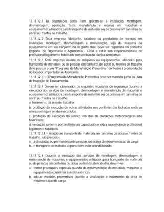18.11.12.1 As disposições deste item aplicam-se à instalação, montagem,
desmontagem, operação, teste, manutenção e reparos em máquinas e
equipamentos utilizados para transporte de materiais ou de pessoas em canteiros de
obras ou frentes de trabalho.
18.11.12.2 Toda empresa fabricante, locadora ou prestadora de serviços em
instalação, montagem, desmontagem e manutenção, seja da máquina ou
equipamento em seu conjunto ou de parte dele, deve ser registrada no Conselho
Regional de Engenharia e Agronomia - CREA e estar sob responsabilidade de
profissional legalmente habilitado com atribuição técnica compatível.
18.11.12.3 Toda empresa usuária de máquinas ou equipamentos utilizados para
transporte de materiais ou de pessoas em canteiros de obras ou frentes de trabalho
deve possuir o seu “Programa de Manutenção Preventiva” conforme recomendação
do locador, importador ou fabricante.
18.11.12.3.1 O Programa de Manutenção Preventiva deve ser mantido junto ao Livro
de Inspeção do Equipamento.
18.11.12.4 Devem ser observados os seguintes requisitos de segurança durante a
execução dos serviços de montagem, desmontagem e manutenção de máquinas e
equipamentos utilizados para transporte de materiais ou de pessoas em canteiros de
obras ou frentes de trabalho:
a. isolamento da área de trabalho;
b. proibição da execução de outras atividades nas periferias das fachadas onde os
serviços estejam sendo executados;
c. proibição de execução do serviço em dias de condições meteorológicas não
favoráveis;
d. execução somente por profissionais capacitados e sob a supervisão de profissional
legalmente habilitado.
18.11.12.5 Em relação ao transporte de materiais em canteiros de obras e frentes de
trabalho, são proibidos:
a. a circulação ou permanência de pessoas sob a área de movimentação da carga;
b. o transporte do material a granel sem estar acondicionado.
18.11.12.6 Durante a execução dos serviços de montagem, desmontagem e
manutenção de máquinas e equipamentos utilizados para transporte de materiais
ou de pessoas em canteiros de obras ou frentes de trabalho, devem-se:
a. tomar precauções especiais quando da movimentação de materiais, máquinas e
equipamentos próximos às redes elétricas;
b. adotar medidas preventivas quanto à sinalização e isolamento da área de
movimentação da carga.

 