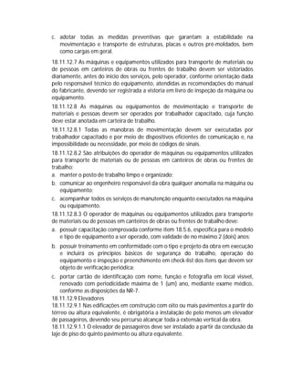 c. adotar todas as medidas preventivas que garantam a estabilidade na
movimentação e transporte de estruturas, placas e outros pré-moldados, bem
como cargas em geral.
18.11.12.7 As máquinas e equipamentos utilizados para transporte de materiais ou
de pessoas em canteiros de obras ou frentes de trabalho devem ser vistoriados
diariamente, antes do inicio dos serviços, pelo operador, conforme orientação dada
pelo responsável técnico do equipamento, atendidas as recomendações do manual
do fabricante, devendo ser registrada a vistoria em livro de inspeção da máquina ou
equipamento.
18.11.12.8 As máquinas ou equipamentos de movimentação e transporte de
materiais e pessoas devem ser operados por trabalhador capacitado, cuja função
deve estar anotada em carteira de trabalho.
18.11.12.8.1 Todas as manobras de movimentação devem ser executadas por
trabalhador capacitado e por meio de dispositivos eficientes de comunicação e, na
impossibilidade ou necessidade, por meio de códigos de sinais.
18.11.12.8.2 São atribuições do operador de máquinas ou equipamentos utilizados
para transporte de materiais ou de pessoas em canteiros de obras ou frentes de
trabalho:
a. manter o posto de trabalho limpo e organizado;
b. comunicar ao engenheiro responsável da obra qualquer anomalia na máquina ou
equipamento;
c. acompanhar todos os serviços de manutenção enquanto executados na máquina
ou equipamento.
18.11.12.8.3 O operador de máquinas ou equipamentos utilizados para transporte
de materiais ou de pessoas em canteiros de obras ou frentes de trabalho deve:
a. possuir capacitação comprovada conforme item 18.5.6, específica para o modelo
e tipo de equipamento a ser operado, com validade de no máximo 2 (dois) anos;
b. possuir treinamento em conformidade com o tipo e projeto da obra em execução
e incluirá os princípios básicos de segurança do trabalho, operação do
equipamento e inspeção e preenchimento em check-list dos itens que devem ser
objeto de verificação periódica;
c. portar cartão de identificação com nome, função e fotografia em local visível,
renovado com periodicidade máxima de 1 (um) ano, mediante exame médico,
conforme as disposições da NR-7.
18.11.12.9 Elevadores
18.11.12.9.1 Nas edificações em construção com oito ou mais pavimentos a partir do
térreo ou altura equivalente, é obrigatória a instalação de pelo menos um elevador
de passageiros, devendo seu percurso alcançar toda a extensão vertical da obra.
18.11.12.9.1.1 O elevador de passageiros deve ser instalado a partir da conclusão da
laje de piso do quinto pavimento ou altura equivalente.

 