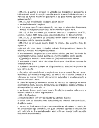 18.11.12.9.1.2 Quando o elevador for utilizado para transporte de passageiros, a
cabina deverá possuir iluminação e ventilação natural ou artificial durante o uso e
indicação do número máximo de passageiros e do peso máximo equivalente em
quilogramas (Kg).
18.11.12.9.2 Os operadores de elevadores devem possuir:
a. ensino fundamental completo;
b. treinamento específico no equipamento, com carga horária mínima de dezesseis
horas e atualização anual com carga horária mínima de quatro horas.
18.11.12.9.2.1 Aos operadores que possuírem experiência comprovada em CTPS,
anterior a maio de 2011, é dispensada a exigência da alínea “a” do item anterior.
18.11.12.9.2.2 Os operadores de elevadores devem instruir e verificar a carga e
descarga de material e pessoas da cabine.
18.11.12.9.3 Os elevadores devem dispor no mínimo dos seguintes itens de
segurança:
a. placa no interior da cabina, contendo a indicação de carga máxima e, caso seja de
material, a proibição de transporte de pessoas;
b. intertravamento das proteções com o sistema elétrico, por meio de chaves de
segurança com ruptura positiva, que impeça a movimentação da cabine quando:
I. a(s) porta(s) de acesso da cabine não estiver (em) devidamente fechada(s);
II. a rampa de acesso à cabine não estiver devidamente recolhida no elevador do
tipo cremalheira; e
III. a porta da cancela de qualquer um dos pavimentos ou do recinto de proteção da
base estiver aberta;
c. dispositivo eletromecânico de emergência que impeça a queda livre da cabine,
monitorado por interface de segurança, de forma a freá-la quando ultrapassar a
velocidade de descida nominal, interrompendo automática e simultaneamente a
corrente elétrica da cabine;
d. chave de segurança monitorada através de interface de segurança, ou outro
sistema com a mesma categoria de segurança, que impeça que a cabine ultrapasse a
ultima parada superior ou inferior;
e. ser dotados de amortecedores de impacto de velocidade nominal na base caso o
mesmo ultrapasse os limites de parada final.
18.11.12.9.4 É proibido:
a. utilizar elevadores com torre de elevador ou cabine de madeira;
b. utilizar chave do tipo comutadora ou reversora para comando elétrico de subida,
descida ou parada;
c. transportar simultaneamente pessoas e materiais nos elevadores, com exceção
dos elevadores do tipo cremalheira, nos quais somente o operador e o responsável
pelo material a ser transportado podem subir junto com a carga, desde que dela
estejam fisicamente isolados;

 