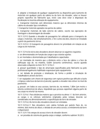d. adaptar a instalação de qualquer equipamento ou dispositivo para içamento de
materiais em qualquer parte da cabina ou da torre do elevador, salvo se houver
projeto específico do fabricante que, neste caso deve estar à disposição da
fiscalização no local da utilização do equipamento;
e. transportar materiais com dimensões maiores que as dimensões internas da
cabine no elevador tipo cremalheira;
f. transportar materiais apoiados nas portas da cabine;
g. transportar materiais do lado externo da cabine, exceto nas operações de
montagem e desmontagem do elevador.
18.11.12.9.5 Quando o elevador de passageiros for utilizado para o transporte de
cargas e materiais, não simultaneamente, e for o único da obra, deverá ser instalado
a partir do pavimento térreo.
18.11.12.9.5.1 O transporte de passageiros deverá ter prioridade em relação ao de
carga ou de materiais.
18.11.12.9.6 As torres dos elevadores devem observar os seguintes requisitos:
a. ser dimensionadas em função das cargas a que estarão sujeitas;
b. ser montadas e desmontadas por trabalhadores capacitados;
c. ser montadas de maneira que a distância entre a face da cabina e a face da
edificação seja de, no máximo, 0,60m (sessenta centímetros), exceto quando
observado o disposto no item 18.11.12.9.6.1;
d. possuir quantidade e tipo de amarração especificados pelo fabricante ou pelo
profissional legalmente habilitado responsável pelo equipamento;
e. ser dotada de proteção e sinalização, de forma a proibir a circulação de
trabalhadores através da torre;
f. ser equipadas com chaves de segurança com ruptura positiva que dificulte a burla
e impeça a abertura da barreira (cancela), quando o elevador não estiver no nível do
pavimento;
g. possuir, em todos os seus acessos, barreira de, no mínimo, 1,80m (um metro e
oitenta centímetros) de altura, impedindo que pessoas exponham alguma parte de
seu corpo no interior da mesma.
18.11.12.9.6.1 Para distâncias maiores que a prevista na alínea “c” do item anterior,
as cargas e os esforços solicitantes originados pelas rampas deverão ser
considerados no dimensionamento e especificação da torre do elevador.
18.11.12.9.6.2 As torres dos elevadores devem ser enteladas.
18.11.12.9.6.2.1 Nos elevadores com cabina fechada por painéis fixos de, no
mínimo, dois metros de altura, e dotada de um único acesso, o entelamento da torre
é dispensável.
18.11.12.9.7 As rampas de acesso à torre de elevador devem:
a. ser providas de sistema de guarda-corpo e rodapé, conforme subitem 18.20.5;

 