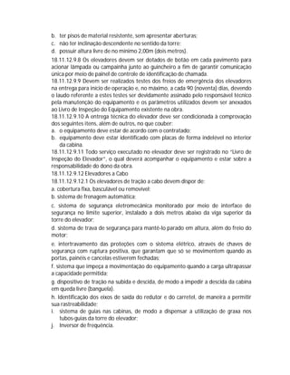 b. ter pisos de material resistente, sem apresentar aberturas;
c. não ter inclinação descendente no sentido da torre;
d. possuir altura livre de no mínimo 2,00m (dois metros).
18.11.12.9.8 Os elevadores devem ser dotados de botão em cada pavimento para
acionar lâmpada ou campainha junto ao guincheiro a fim de garantir comunicação
única por meio de painel de controle de identificação de chamada.
18.11.12.9.9 Devem ser realizados testes dos freios de emergência dos elevadores
na entrega para início de operação e, no máximo, a cada 90 (noventa) dias, devendo
o laudo referente a estes testes ser devidamente assinado pelo responsável técnico
pela manutenção do equipamento e os parâmetros utilizados devem ser anexados
ao Livro de Inspeção do Equipamento existente na obra.
18.11.12.9.10 A entrega técnica do elevador deve ser condicionada à comprovação
dos seguintes itens, além de outros, no que couber:
a. o equipamento deve estar de acordo com o contratado;
b. equipamento deve estar identificado com placas de forma indelével no interior
da cabina.
18.11.12.9.11 Todo serviço executado no elevador deve ser registrado no “Livro de
Inspeção do Elevador”, o qual deverá acompanhar o equipamento e estar sobre a
responsabilidade do dono da obra.
18.11.12.9.12 Elevadores a Cabo
18.11.12.9.12.1 Os elevadores de tração a cabo devem dispor de:
a. cobertura fixa, basculável ou removível;
b. sistema de frenagem automática;
c. sistema de segurança eletromecânica monitorado por meio de interface de
segurança no limite superior, instalado a dois metros abaixo da viga superior da
torre do elevador;
d. sistema de trava de segurança para mantê-lo parado em altura, além do freio do
motor;
e. intertravamento das proteções com o sistema elétrico, através de chaves de
segurança com ruptura positiva, que garantam que só se movimentem quando as
portas, painéis e cancelas estiverem fechadas;
f. sistema que impeça a movimentação do equipamento quando a carga ultrapassar
a capacidade permitida;
g. dispositivo de tração na subida e descida, de modo a impedir a descida da cabina
em queda livre (banguela).
h. Identificação dos eixos de saída do redutor e do carretel, de maneira a permitir
sua rastreabilidade;
i. sistema de guias nas cabinas, de modo a dispensar a utilização de graxa nos
tubos-guias da torre do elevador;
j. Inversor de frequência.

 
