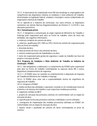 18.1.5. A observância do estabelecido nesta NR não desobriga os empregadores do
cumprimento das disposições relativas às condições e meio ambiente de trabalho,
determinadas na legislação federal, estadual e municipal e outras estabelecidas em
negociações coletivas de trabalho.
18.1.6. Aplicam-se à indústria da construção, nos casos omissos, as disposições
constantes nas demais Normas Regulamentadoras da Portaria nº 3.214/78 e suas
alterações posteriores.
18.2. Comunicação prévia.
18.2.1. É obrigatória a comunicação ao órgão regional do Ministério do Trabalho e
Emprego pelo responsável pela obra ou frente de trabalho, antes do início das
atividades, das seguintes informações:
a. endereço completo do canteiro de obras;
b. endereço, qualificação (CEI, CNPJ ou CPF) e forma de contato do responsável pela
obra ou frente de trabalho;
c. descrição da obra;
d. datas previstas do início e da conclusão da obra;
e. número máximo previsto de trabalhadores na obra;
f. nome do responsável pela gestão da segurança e saúde no trabalho nas fases de
projeto e execução da obra.
18.3. Programa de Condições e Meio Ambiente de Trabalho na Indústria da
Construção - PCMAT.
18.3.1. São obrigatórios a elaboração e o cumprimento do PCMAT pelo responsável
pela obra ou frente de trabalho contemplando os aspectos desta NR e outros
dispositivos complementares de segurança.
18.3.1.1. O PCMAT deve ser mantido no estabelecimento à disposição da Inspeção
do Trabalho do Ministério do Trabalho e Emprego.
18.3.2. O PCMAT deve estar sob a responsabilidade técnica de engenheiro de
segurança do trabalho.
18.3.3. Integram o PCMAT:
a. Análise de Risco das atividades e operações, levando-se em consideração riscos de
acidentes e de doenças do trabalho e suas respectivas medidas preventivas;
b. exigências contidas na NR-9;
c. projeto de execução das proteções coletivas em conformidade com as etapas de
execução da obra;
d. especificação técnica das proteções coletivas e individuais a serem utilizadas;
e. cronograma de implantação das medidas preventivas definidas no PCMAT em
conformidade com as etapas de execução da obra;
f. layouts inicial e atualizado do canteiro de obras contemplando as áreas de
vivência;

 