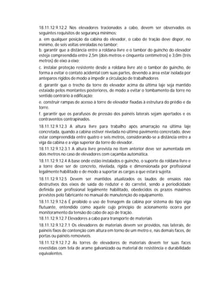 18.11.12.9.12.2 Nos elevadores tracionados a cabo, devem ser observados os
seguintes requisitos de segurança mínimos:
a. em qualquer posição da cabina do elevador, o cabo de tração deve dispor, no
mínimo, de seis voltas enroladas no tambor;
b. garantir que a distância entre a roldana livre e o tambor do guincho do elevador
esteja compreendida entre 2,5m (dois metros e cinquenta centímetros) e 3,0m (três
metros) de eixo a eixo;
c. instalar proteção resistente desde a roldana livre até o tambor do guincho, de
forma a evitar o contato acidental com suas partes, devendo a área estar isolada por
anteparos rígidos de modo a impedir a circulação de trabalhadores
d. garantir que o trecho da torre do elevador acima da última laje seja mantido
estaiado pelos montantes posteriores, de modo a evitar o tombamento da torre no
sentido contrário à edificação;
e. construir rampas de acesso à torre de elevador fixadas à estrutura do prédio e da
torre.
f. garantir que os parafusos de pressão dos painéis laterais sejam apertados e os
contraventos contrapinados.
18.11.12.9.12.3 A altura livre para trabalho após amarração na última laje
concretada, quando a cabina estiver nivelada no último pavimento concretado, deve
estar compreendida entre quatro e seis metros, considerando-se a distância entre a
viga da cabina e a viga superior da torre do elevador.
18.11.12.9.12.3.1 A altura livre prevista no item anterior deve ser aumentada em
dois metros no caso de elevadores com caçamba automática.
18.11.12.9.12.4 A base onde estão instalados o guincho, o suporte da roldana livre e
a torre deve ser de concreto, nivelada, rígida e dimensionada por profissional
legalmente habilitado e de modo a suportar as cargas a que estará sujeita.
18.11.12.9.12.5 Devem ser mantidos atualizados os laudos de ensaios não
destrutivos dos eixos de saída do redutor e do carretel, sendo a periodicidade
definida por profissional legalmente habilitado, obedecidos os prazos máximos
previstos pelo fabricante no manual de manutenção do equipamento.
18.11.12.9.12.6 É proibido o uso de frenagem da cabina por sistema do tipo viga
flutuante, entendido como aquele cujo princípio de acionamento ocorra por
monitoramento da tensão do cabo de aço de tração.
18.11.12.9.12.7 Elevadores a cabo para transporte de materiais
18.11.12.9.12.7.1 Os elevadores de materiais devem ser providos, nas laterais, de
painéis fixos de contenção com altura em torno de um metro e, nas demais faces, de
portas ou painéis removíveis.
18.11.12.9.12.7.2 As torres de elevadores de materiais devem ter suas faces
revestidas com tela de arame galvanizado ou material de resistência e durabilidade
equivalentes.

 