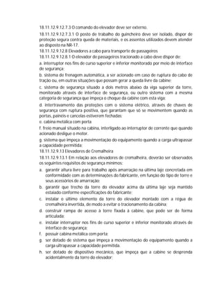 18.11.12.9.12.7.3 O comando do elevador deve ser externo.
18.11.12.9.12.7.3.1 O posto de trabalho do guincheiro deve ser isolado, dispor de
proteção segura contra queda de materiais, e os assentos utilizados devem atender
ao disposto na NR-17.
18.11.12.9.12.8 Elevadores a cabo para transporte de passageiros
18.11.12.9.12.8.1 O elevador de passageiros tracionado a cabo deve dispor de:
a. interruptor nos fins de curso superior e inferior monitorado por meio de interface
de segurança;
b. sistema de frenagem automática, a ser acionado em caso de ruptura do cabo de
tração ou, em outras situações que possam gerar a queda livre da cabine;
c. sistema de segurança situado a dois metros abaixo da viga superior da torre,
monitorado através de interface de segurança, ou outro sistema com a mesma
categoria de segurança que impeça o choque da cabine com esta viga;
d. intertravamento das proteções com o sistema elétrico, através de chaves de
segurança com ruptura positiva, que garantam que só se movimentem quando as
portas, painéis e cancelas estiverem fechadas;
e. cabina metálica com porta
f. freio manual situado na cabina, interligado ao interruptor de corrente que quando
acionado desligue o motor.
g. sistema que impeça a movimentação do equipamento quando a carga ultrapassar
a capacidade permitida;
18.11.12.9.13 Elevadores de Cremalheira
18.11.12.9.13.1 Em relação aos elevadores de cremalheira, deverão ser observados
os seguintes requisitos de segurança mínimos:
a. garantir altura livre para trabalho após amarração na última laje concretada em
conformidade com as determinações do fabricante, em função do tipo de torre e
seus acessórios de amarração;
b. garantir que trecho da torre do elevador acima da última laje seja mantido
estaiado conforme especificações do fabricante;
c. instalar o último elemento da torre do elevador montado com a régua de
cremalheira invertida, de modo a evitar o tracionamento da cabina;
d. construir rampa de acesso à torre fixada à cabine, que pode ser de forma
articulada;
e. instalar interruptor nos fins de curso superior e inferior monitorado através de
interface de segurança;
f. possuir cabina metálica com porta;
g. ser dotado de sistema que impeça a movimentação do equipamento quando a
carga ultrapassar a capacidade permitida.
h. ser dotado de dispositivo mecânico, que impeça que a cabine se desprenda
acidentalmente da torre do elevador;

 