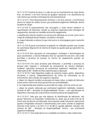 18.11.12.10.7 A ponta da lança e o cabo de aço de levantamento da carga devem
ficar, no mínimo, a 3m (três metros) de qualquer obstáculo e ter afastamento da
rede elétrica que atenda à orientação da concessionária local.
18.11.12.10.7.1 Para distanciamentos inferiores a 3m (três metros), a interferência
deverá ser objeto de análise técnica, por profissional legalmente habilitado, dentro
do plano de cargas.
18.11.12.10.8 O posicionamento das ancoragens e estais devem obedecer as
especificações do fabricante, locador ou empresa responsável pela montagem do
equipamento, devendo ser mantidos no local do equipamento:
a. planilha dos esforços atuantes na estrutura da edificação ou no solo, junto com o
croqui de localização dessas fixações, em planta e elevação;
b. croquis indicando as alturas em que irão ocorrer as telescopagens para o aumento
da torre.
18.11.12.10.9 As gruas ascensionais só poderão ser utilizadas quando suas escadas
de sustentação dispuserem de sistema de fixação ou quadro-guia que garantam seu
paralelismo.
18.11.12.10.10 Para operações de telescopagem, montagem e desmontagem de
gruas ascensionais, o sistema hidráulico deve ser operado fora da torre, não sendo
permitida a presença de pessoas no interior do equipamento quando em
movimento.
18.11.12.10.10.1 Em casos previstos pelo fabricante, é permitida a presença de
pessoas para inspeção e verificação do acionamento do sistema hidráulico,
mediante supervisão presencial do profissional legalmente habilitado com a
elaboração de AR – Análise de Risco específica para a operação.
18.11.12.10.10.2 Todo dispositivo auxiliar de içamento (caixas, garfos, dispositivos
mecânicos e outros), independentemente da forma de contratação ou de
fornecimento, deve atender aos seguintes requisitos:
a. dispor em etiqueta metálica ou gravação em baixo relevo, os dados do fabricante
(razão social e número de ativo que permita sua rastreabilidade);
b. ser inspecionado pelo sinaleiro ou amarrador de cargas, antes de entrar em uso;
c. dispor de projeto elaborado por profissional legalmente habilitado, mediante
emissão de ART – Anotação de Responsabilidade Técnica – com especificação do
dispositivo e descrição das características mecânicas básicas do equipamento.
18.11.12.10.11 Toda grua que não dispuser de identificação do fabricante, não
possuir fabricante ou importador estabelecido ou, ainda, que já tenha mais de 20
(vinte) anos da data de sua fabricação, deverá possuir laudo estrutural e operacional
quanto à integridade estrutural e eletromecânica, bem como, atender às exigências
descritas nesta norma e no item 12.11 da NR-12, quando aplicável, inclusive com
emissão de ART - Anotação de Responsabilidade Técnica - por profissional
legalmente habilitado.
18.11.12.10.11.1 Este laudo deverá ser revalidado no máximo a cada 2 (dois) anos.

 