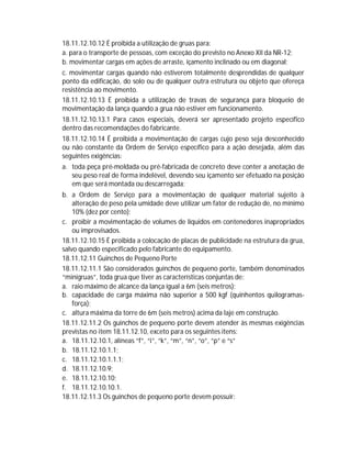 18.11.12.10.12 É proibida a utilização de gruas para:
a. para o transporte de pessoas, com exceção do previsto no Anexo XII da NR-12;
b. movimentar cargas em ações de arraste, içamento inclinado ou em diagonal;
c. movimentar cargas quando não estiverem totalmente desprendidas de qualquer
ponto da edificação, do solo ou de qualquer outra estrutura ou objeto que ofereça
resistência ao movimento.
18.11.12.10.13 É proibida a utilização de travas de segurança para bloqueio de
movimentação da lança quando a grua não estiver em funcionamento.
18.11.12.10.13.1 Para casos especiais, deverá ser apresentado projeto específico
dentro das recomendações do fabricante.
18.11.12.10.14 É proibida a movimentação de cargas cujo peso seja desconhecido
ou não constante da Ordem de Serviço específico para a ação desejada, além das
seguintes exigências:
a. toda peça pré-moldada ou pré-fabricada de concreto deve conter a anotação de
seu peso real de forma indelével, devendo seu içamento ser efetuado na posição
em que será montada ou descarregada;
b. a Ordem de Serviço para a movimentação de qualquer material sujeito à
alteração de peso pela umidade deve utilizar um fator de redução de, no mínimo
10% (dez por cento);
c. proibir a movimentação de volumes de líquidos em contenedores inapropriados
ou improvisados.
18.11.12.10.15 É proibida a colocação de placas de publicidade na estrutura da grua,
salvo quando especificado pelo fabricante do equipamento.
18.11.12.11 Guinchos de Pequeno Porte
18.11.12.11.1 São considerados guinchos de pequeno porte, também denominados
“minigruas”, toda grua que tiver as características conjuntas de:
a. raio máximo de alcance da lança igual a 6m (seis metros);
b. capacidade de carga máxima não superior a 500 kgf (quinhentos quilogramasforça);
c. altura máxima da torre de 6m (seis metros) acima da laje em construção.
18.11.12.11.2 Os guinchos de pequeno porte devem atender às mesmas exigências
previstas no item 18.11.12.10, exceto para os seguintes itens:
a. 18.11.12.10.1, alíneas “f”, “i”, “k”, “m”, “n”, “o”, “p” e “s”
b. 18.11.12.10.1.1;
c. 18.11.12.10.1.1.1;
d. 18.11.12.10.9;
e. 18.11.12.10.10;
f. 18.11.12.10.10.1.
18.11.12.11.3 Os guinchos de pequeno porte devem possuir:

 