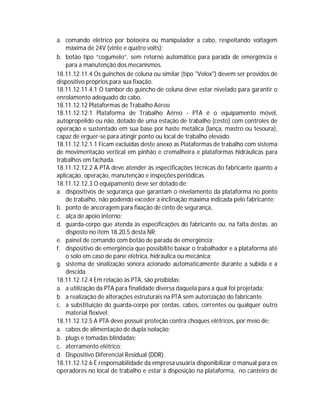 a. comando elétrico por botoeira ou manipulador a cabo, respeitando voltagem
máxima de 24V (vinte e quatro volts);
b. botão tipo “cogumelo”, sem retorno automático para parada de emergência e
para a manutenção dos mecanismos.
18.11.12.11.4 Os guinchos de coluna ou similar (tipo "Velox") devem ser providos de
dispositivo próprios para sua fixação.
18.11.12.11.4.1 O tambor do guincho de coluna deve estar nivelado para garantir o
enrolamento adequado do cabo.
18.11.12.12 Plataformas de Trabalho Aéreo
18.11.12.12.1 Plataforma de Trabalho Aéreo - PTA é o equipamento móvel,
autopropelido ou não, dotado de uma estação de trabalho (cesto) com controles de
operação e sustentado em sua base por haste metálica (lança, mastro ou tesoura),
capaz de erguer-se para atingir ponto ou local de trabalho elevado.
18.11.12.12.1.1 Ficam excluídas deste anexo as Plataformas de trabalho com sistema
de movimentação vertical em pinhão e cremalheira e plataformas hidráulicas para
trabalhos em fachada.
18.11.12.12.2 A PTA deve atender às especificações técnicas do fabricante quanto a
aplicação, operação, manutenção e inspeções periódicas.
18.11.12.12.3 O equipamento deve ser dotado de:
a. dispositivos de segurança que garantam o nivelamento da plataforma no ponto
de trabalho, não podendo exceder a inclinação máxima indicada pelo fabricante;
b. ponto de ancoragem para fixação de cinto de segurança,
c. alça de apoio interno;
d. guarda-corpo que atenda às especificações do fabricante ou, na falta destas, ao
disposto no item 18.20.5 desta NR;
e. painel de comando com botão de parada de emergência;
f. dispositivo de emergência que possibilite baixar o trabalhador e a plataforma até
o solo em caso de pane elétrica, hidráulica ou mecânica;
g. sistema de sinalização sonora acionado automaticamente durante a subida e a
descida.
18.11.12.12.4 Em relação às PTA, são proibidas:
a. a utilização da PTA para finalidade diversa daquela para a qual foi projetada;
b. a realização de alterações estruturais na PTA sem autorização do fabricante.
c. a substituição do guarda-corpo por cordas, cabos, correntes ou qualquer outro
material flexível;
18.11.12.12.5 A PTA deve possuir proteção contra choques elétricos, por meio de:
a. cabos de alimentação de dupla isolação;
b. plugs e tomadas blindadas;
c. aterramento elétrico;
d. Dispositivo Diferencial Residual (DDR).
18.11.12.12.6 É responsabilidade da empresa usuária disponibilizar o manual para os
operadores no local de trabalho e estar à disposição na plataforma, no canteiro de

 