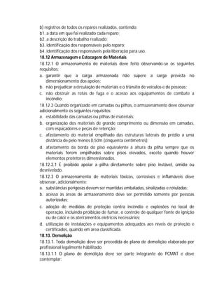 b) registros de todos os reparos realizados, contendo:
b1. a data em que foi realizado cada reparo;
b2. a descrição do trabalho realizado;
b3. identificação dos responsáveis pelo reparo;
b4. identificação dos responsáveis pela liberação para uso.
18.12 Armazenagem e Estocagem de Materiais
18.12.1 O armazenamento de materiais deve feito observando-se os seguintes
requisitos:
a. garantir que a carga armazenada não supere a carga prevista no
dimensionamento dos apoios;
b. não prejudicar a circulação de materiais e o trânsito de veículos e de pessoas;
c. não obstruir as rotas de fuga e o acesso aos equipamentos de combate a
incêndio;
18.12.2 Quando organizado em camadas ou pilhas, o armazenamento deve observar
adicionalmente os seguintes requisitos:
a. estabilidade das camadas ou pilhas de materiais;
b. organização dos materiais de grande comprimento ou dimensão em camadas,
com espaçadores e peças de retenção;
c. afastamento do material empilhado das estruturas laterais do prédio a uma
distância de pelo menos 0,50m (cinquenta centímetros);
d. afastamento da borda do piso equivalente à altura da pilha sempre que os
materiais forem empilhados sobre pisos elevados, exceto quando houver
elementos protetores dimensionados.
18.12.2.1 É proibido apoiar a pilha diretamente sobre piso instável, úmido ou
desnivelado.
18.12.3 O armazenamento de materiais tóxicos, corrosivos e inflamáveis deve
observar, adicionalmente:
a. substâncias perigosas devem ser mantidas embaladas, sinalizadas e rotuladas;
b. acesso às áreas de armazenamento deve ser permitido somente por pessoas
autorizadas;
c. adoção de medidas de proteção contra incêndio e explosões no local de
operação, incluindo proibição de fumar, o controle de qualquer fonte de ignição
ou de calor e os aterramentos elétricos necessários;
d. utilização de instalações e equipamentos adequados aos níveis de proteção e
certificados, quando em área classificada.
18.13. Demolição
18.13.1. Toda demolição deve ser precedida de plano de demolição elaborado por
profissional legalmente habilitado.
18.13.1.1 O plano de demolição deve ser parte integrante do PCMAT e deve
contemplar:

 