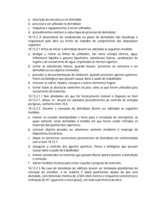 a.
b.
c.
d.

descrição da estrutura a ser demolida;
processo a ser utilizado na demolição;
máquinas e equipamentos a serem utilizados;
procedimentos relativos a cada etapa do processo de demolição;

18.13.2 A observância do estabelecido no plano de demolição não desobriga o
responsável pela obra ou frente de trabalho do cumprimento das disposições
seguintes:
18.13.2.1 Antes de iniciar a demolição devem ser adotadas as seguintes medidas:
a. desligar e retirar as linhas de utilidades, tais como energia elétrica, água,
inflamáveis líquidos e gasosos liquefeitos, substâncias tóxicas, canalizações de
esgoto e de escoamento de água, respeitadas as normas vigentes;
b. retirar as substâncias tóxicas, quando houver, presentes na estrutura a ser
demolida ou nos objetos removidos;
c. proceder à descontaminação do ambiente, quando presentes agentes químicos,
físicos ou biológicos que possam causar dano a saúde do trabalhador;
d. remover os vidros, ripados, estuques e outros elementos frágeis;
e. fechar todas as aberturas existentes no piso, salvo as que forem utilizadas para
escoamento de materiais.
18.13.2.1.1 Nas atividades em que for tecnicamente inviável o disposto no item
18.13.2.1, alínea “a”, devem ser adotados procedimentos de controle de energias
perigosas, conforme item 18.4.
18.13.2.2. Durante a execução da demolição devem ser adotadas as seguintes
medidas:
a. manter as escadas desimpedidas e livres para a circulação de emergência, as
quais somente serão demolidas à medida em que forem sendo retirados os
materiais dos pavimentos superiores;
b. remover objetos pesados ou volumosos somente mediante o emprego de
dispositivos mecânicos;
c. dispor os elementos construtivos provenientes da demolição em conformidade
com o item 18.12.1;
d. assegurar o controle dos agentes químicos, físicos e biológicos que possam
causar dano a saúde do trabalhador;
e. manter umedecidos os materiais que possam liberar poeira durante a demolição
e remoção.
f. adotar medidas técnicas para evitar a queda e projeção de materiais.
18.13.2.3 No caso de demolição de edifícios devem ser instaladas plataformas de
retenção de entulhos, a no máximo 2 (dois) pavimentos abaixo do que será
demolido, com dimensão mínima de 2,50m (dois metros e cinquenta centímetros) e
inclinação de 45° (quarenta e cinco graus), em todo o perímetro da obra.

 