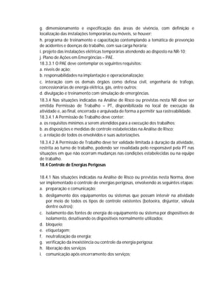g. dimensionamento e especificação das áreas de vivência, com definição e
localização das instalações temporárias ou móveis, se houver;
h. programa de treinamento e capacitação contemplando a temática de prevenção
de acidentes e doenças do trabalho, com sua carga horária;
i. projeto das instalações elétricas temporárias atendendo ao disposto na NR-10;
j. Plano de Ações em Emergências – PAE.
18.3.3.1 O PAE deve contemplar os seguintes requisitos:
a. níveis de ação;
b. responsabilidades na implantação e operacionalização;
c. interação com os demais órgãos como defesa civil, engenharia de tráfego,
concessionárias de energia elétrica, gás, entre outros;
d. divulgação e treinamento com simulação de emergências.
18.3.4 Nas situações indicadas na Análise de Risco ou previstas nesta NR deve ser
emitida Permissão de Trabalho – PT, disponibilizada no local de execução da
atividade e, ao final, encerrada e arquivada de forma a permitir sua rastreabilidade.
18.3.4.1 A Permissão de Trabalho deve conter:
a. os requisitos mínimos a serem atendidos para a execução dos trabalhos;
b. as disposições e medidas de controle estabelecidas na Análise de Risco;
c. a relação de todos os envolvidos e suas autorizações.
18.3.4.2 A Permissão de Trabalho deve ter validade limitada à duração da atividade,
restrita ao turno de trabalho, podendo ser revalidada pelo responsável pela PT nas
situações em que não ocorram mudanças nas condições estabelecidas ou na equipe
de trabalho.
18.4 Controle de Energias Perigosas
18.4.1 Nas situações indicadas na Análise de Risco ou previstas nesta Norma, deve
ser implementado o controle de energias perigosas, envolvendo as seguintes etapas:
a. preparação e comunicação;
b. desligamento dos equipamentos ou sistemas que possam intervir na atividade
por meio de todos os tipos de controle existentes (botoeira, disjuntor, válvula
dentre outros);
c. isolamento das fontes de energia do equipamento ou sistema por dispositivos de
isolamento, desativando os dispositivos normalmente utilizados;
d. bloqueio;
e. etiquetagem;
f. neutralização da energia;
g. verificação da inexistência ou controle da energia perigosa;
h. liberação dos serviços
i. comunicação após encerramento dos serviços;

 