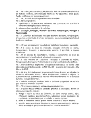 18.13.2.4 A remoção dos entulhos, por gravidade, deve ser feita em calhas fechadas
de material resistente, com inclinação máxima de 45° (quarenta e cinco graus),
fixadas à edificação em todos os pavimentos.
18.13.2.4.1. O ponto de descarga da calha deve ser isolado.
18.13.2.5 Ficam proibidos:
a. a permanência de pessoas nos pavimentos que possam ter sua estabilidade
comprometida no processo de demolição;
b. o lançamento em queda livre de materiais.
18.14 Escavações, Fundações, Desmonte de Rochas, Terraplenagem, Drenagem e
Pavimentação
18.14.1. Os serviços de escavação, fundação, desmonte de rochas, terraplenagem,
drenagem e pavimentação devem ser planejados e supervisionados por profissional
legalmente habilitado.
18.14.1.1 Todo serviço deve ser executado por trabalhador capacitado e autorizado.
18.14.2 O acesso às áreas de escavação, fundação, desmonte de rochas,
terraplenagem, drenagem e pavimentação somente é permitido a pessoas
autorizadas.
18.14.2.1 Os acessos de trabalhadores, veículos e equipamentos às áreas de
escavação devem ter sinalização de advertência permanente.
18.14.3. Todo trabalho em Escavações, Fundações e Desmonte de Rochas,
Terraplenagem, Drenagem e Pavimentação deve ser precedido de Análise de Risco.
18.14.4 Para elaboração do projeto e execução das escavações a céu aberto, serão
observadas as condições exigidas na NBR 9061/85 - Segurança de Escavação a Céu
Aberto da ABNT.
18.14.5 A área de trabalho deve ser previamente limpa, devendo ser retirados ou
escorados solidamente árvores, rochas, equipamentos, materiais e objetos de
qualquer natureza, quando houver risco de comprometimento de sua estabilidade
durante a execução de serviços.
18.14.6 Muros, edificações vizinhas e todas as estruturas que possam ser afetadas
pela escavação devem ser escorados.
18.14.7 Os escoramentos devem ser inspecionados diariamente.
18.14.8 Quando houver linhas de utilidades próximas às escavações, devem ser
adotadas as seguintes medidas:
a. desligar e retirar as linhas de utilidades, tais como energia elétrica, água,
inflamáveis líquidos e gasosos liquefeitos, substâncias tóxicas, canalizações de
esgoto e de escoamento de água, respeitadas as normas vigentes;
b. retirar as substâncias tóxicas, quando houver, presentes na área de trabalho;
c. proceder à descontaminação do ambiente, quando presentes agentes químicos,
físicos ou biológicos que possam causar dano à saúde do trabalhador;

 