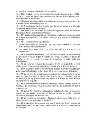 d. identificar e sinalizar a localização das tubulações.
18.14.9 Nas atividades em que for tecnicamente inviável o disposto no item 18.14.8,
alínea “a”, devem ser adotados procedimentos de controle de energias perigosas,
conforme disposto no item 18.4.
18.14.10 Quando houver possibilidade de infiltração ou vazamento de gás, a área de
trabalho deve ser ventilada e monitorada.
18.14.11 O monitoramento deve garantir que sistema de alarme seja acionado
sempre que houver vazamento de gás.
18.14.12 É obrigatória a elaboração, por profissional legalmente habilitado, de laudo
técnico que ateste a estabilidade dos taludes.
18.14.12.1 No caso de taludes instáveis, é obrigatória a elaboração e implementação
de projeto de estabilização dos taludes, elaborado por profissional legalmente
habilitado.
18.14.12.1.1 Deve-se garantir a estabilidade:
a. dos taludes instáveis das escavações com profundidade superior a 1,25m (um
metro e vinte e cinco centímetros);
b. dos taludes com altura superior a 1,75m (um metro e setenta e cinco
centímetros).
18.14.14 As escavações com mais de 1,25m (um metro e vinte e cinco centímetros)
de profundidade devem dispor de escadas ou rampas, próximas aos postos de
trabalho, a fim de permitir, em caso de emergência, a saída rápida dos
trabalhadores.
18.14.15 Os materiais retirados da escavação devem ser depositados a uma
distância superior à metade da profundidade, medida a partir da borda do talude.
18.14.16 Os serviços de corte ou movimentação de solos devem ser realizados por
processos umidificados para evitar a dispersão da poeira no ambiente de trabalho.
18.14.17 Nos serviços de terraplenagem mecanizada para alargamento de cortes
deve ser garantida largura mínima da crista do corte, compatível com as
características dos equipamentos que irão realizar os trabalhos, de modo a evitar
seu tombamento ou queda.
18.14.18 As escavações realizadas em vias públicas ou canteiros de obras devem ter
sinalização de advertência, inclusive noturna, e barreira de isolamento em todo o
seu perímetro.
18.14.19 Quando for necessária a circulação de trabalhadores sobre a escavação,
devem ser construídas passarelas de largura mínima de 0,60m (sessenta
centímetros) protegidas por guarda corpos.
18.14.20 Na execução de escavações e fundações sob ar comprimido, deve ser
obedecido o disposto no Anexo nº 6 da NR-15.
18.14.21 As operações de desmonte com uso de explosivos devem observar as
disposições da NR-22, no que couber, das normas técnicas vigentes e das instruções
do fabricante.

 