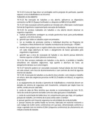 18.14.22 A área de fogo deve ser protegida contra projeção de partículas, quando
expuser a risco trabalhadores ou terceiros.
TUBULÕES A CÉU ABERTO
18.14.23 Na execução de tubulões a céu aberto, aplicam-se as disposições
constantes na NR-33 (Espaço Confinado) e o disposto na NBR 6122 da ABNT.
18.14.24 Toda escavação somente poderá ser iniciada com a liberação e autorização
formal do Engenheiro responsável pela execução da fundação.
18.14.25 Os serviços realizados em tubulões a céu aberto devem observar os
seguintes requisitos:
a. realizar previamente sondagem ou estudo geotécnico local, para profundidade
superior a 3m (três metros);
b. garantir que todos os tubulões sejam encamisados;
c. ter as medidas de proteção coletiva e individual descritas no Programa de
Condições e Meio Ambiente de Trabalho na Indústria da Construção – PCMAT;
d. manter livro próprio com o registro diário das ocorrências e liberação do serviço
em cada etapa (abertura de fuste e alargamento de base) aprovados pelo
engenheiro responsável;
e. garantir que a área de escavação de tubulão a céu aberto possua diâmetro
mínimo superior a 0,80m (oitenta centímetros).
18.14.26. Nos serviços realizados em tubulões a céu aberto, é proibido o trabalho
simultâneo em tubulões adjacentes, seja quanto à abertura do fuste, ao
alargamento da base ou à concretagem.
18.14.27 Somente poderá ser executada escavação manual abaixo do nível d’água
em solo estável, sem risco de desmoronamento e com controle do nível de água do
interior do tubulão.
18.14.28. A execução de tubulões a céu aberto deve atender, com relação a trabalho
em altura, além das exigências previstas na NR 35 (Trabalho em Altura), as seguintes
disposições:
a. os equipamentos de descida e içamento de trabalhadores e materiais devem ser
dotados de sistema de segurança com travamento, composto por dupla trava no
sarilho, sendo uma de cada lado;
b. corda de cabo de fibra sintética que atenda as recomendações do item 18.23,
tanto da corda de içamento do balde como do cabo-guia para o trabalhador;
c. corda de sustentação do balde deve ter comprimento para que haja, em qualquer
posição de trabalho, um mínimo de 6 (seis) voltas sobre o tambor;
d. possuir gancho com trava de segurança na extremidade da corda do balde;
e. possuir sistema de sarilho fixado no terreno, fabricado em material resistente e
com rodapé de 0,20m (vinte centímetros) em sua base, dimensionado conforme a
carga e apoiado com no mínimo 0,50m (cinquenta centímetros) de afastamento em
relação à borda do tubulão;

 