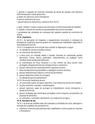 f. garantir o depósito de materiais afastados da borda do tubulão com distancia
determinada pelo estudo geotécnico;
g. dispor de cobertura contra intempéries;
h. possuir isolamento de área;
i. possuir placas de advertência, conforme item 18.9.4;
j. isolar, sinalizar e fechar os poços nos intervalos e término da jornada de trabalho;
k. impedir o trânsito de veículos nas proximidades da área de escavação;
l. paralisação das atividades de escavação dos tubulões quando da ocorrência de
chuvas.
18.15. Carpintaria.
18.15.1. As operações em máquinas e equipamentos necessários à realização da
atividade de carpintaria somente podem ser realizadas por trabalhador capacitado e
autorizado para esse fim.
18.15.2. A máquina de serra circular deve atender às disposições a seguir:
a. ser dotada de estrutura metálica estável;
b. ter sistema de aterramento;
c. o disco deve ser mantido afiado e travado, devendo ser substituído quando
apresentar trincas, dentes quebrados, empenamentos ou qualquer outra
condição determinada pelo fabricante;
d. as transmissões de força mecânica e a face inferior do disco devem estar
protegidas obrigatoriamente por anteparos fixos e resistentes;
e. possuir coifa protetora automaticamente ajustável ao disco;
f. dotar de dispositivo que possibilite a regulagem da altura do disco;
g. possuir dispositivo que impeça o retrocesso da madeira;
h. possuir dispositivo coletor de serragem;
i. ser dotada de guia de alinhamento.
18.15.3 A área de carpintaria deverá:
a. ser construída a partir de layout específico, com isolamento da área de trabalho;
b. ter piso resistente, nivelado e antiderrapante;
c. possuir cobertura capaz de proteger os trabalhadores contra intempéries e
queda de materiais;
d. possuir lâmpadas para iluminação protegidas contra impactos provenientes da
projeção de partículas;
e. ter coletados e removidos, diariamente, os resíduos de serragem.
18.16. Armações de aço.
18.16.1. As áreas de trabalho onde são realizadas as atividades de corte, dobragem e
armação de vergalhões de aço devem ter:
a. cobertura resistente para proteção dos trabalhadores contra queda de materiais
e intempéries;

 