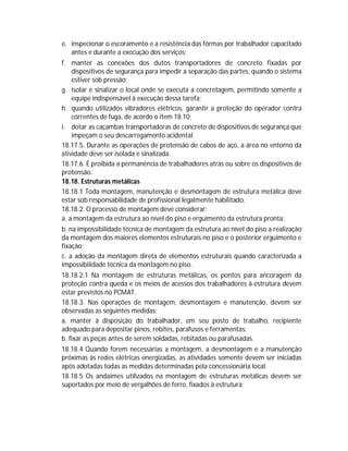 e. inspecionar o escoramento e a resistência das fôrmas por trabalhador capacitado
antes e durante a execução dos serviços;
f. manter as conexões dos dutos transportadores de concreto fixadas por
dispositivos de segurança para impedir a separação das partes, quando o sistema
estiver sob pressão;
g. isolar e sinalizar o local onde se executa a concretagem, permitindo somente a
equipe indispensável à execução dessa tarefa;
h. quando utilizados vibradores elétricos, garantir a proteção do operador contra
correntes de fuga, de acordo o item 18.10;
i. dotar as caçambas transportadoras de concreto de dispositivos de segurança que
impeçam o seu descarregamento acidental.
18.17.5. Durante as operações de protensão de cabos de aço, a área no entorno da
atividade deve ser isolada e sinalizada.
18.17.6. É proibida a permanência de trabalhadores atrás ou sobre os dispositivos de
protensão.
18.18. Estruturas metálicas
18.18.1 Toda montagem, manutenção e desmontagem de estrutura metálica deve
estar sob responsabilidade de profissional legalmente habilitado.
18.18.2. O processo de montagem deve considerar:
a. a montagem da estrutura ao nível do piso e erguimento da estrutura pronta;
b. na impossibilidade técnica de montagem da estrutura ao nível do piso a realização
da montagem dos maiores elementos estruturais no piso e o posterior erguimento e
fixação;
c. a adoção da montagem direta de elementos estruturais quando caracterizada a
impossibilidade técnica da montagem no piso.
18.18.2.1 Na montagem de estruturas metálicas, os pontos para ancoragem da
proteção contra queda e os meios de acessos dos trabalhadores à estrutura devem
estar previstos no PCMAT.
18.18.3. Nas operações de montagem, desmontagem e manutenção, devem ser
observadas as seguintes medidas:
a. manter à disposição do trabalhador, em seu posto de trabalho, recipiente
adequado para depositar pinos, rebites, parafusos e ferramentas;
b. fixar as peças antes de serem soldadas, rebitadas ou parafusadas.
18.18.4 Quando forem necessárias a montagem, a desmontagem e a manutenção
próximas às redes elétricas energizadas, as atividades somente devem ser iniciadas
após adotadas todas as medidas determinadas pela concessionária local.
18.18.5 Os andaimes utilizados na montagem de estruturas metálicas devem ser
suportados por meio de vergalhões de ferro, fixados à estrutura;

 