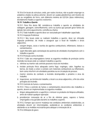 18.18.6 Em locais de estrutura, onde, por razões técnicas, não se puder empregar os
andaimes citados na alínea anterior, devem ser usadas plataformas com tirantes de
aço ou vergalhões de ferro, com diâmetro mínimo de 0,012m (doze milímetros),
devidamente fixados a suportes resistentes.
18.19. Trabalho a Quente
18.19.1 Para fins desta NR, considera-se trabalho a quente as atividades de
soldagem, goivagem, esmerilhamento, corte ou outras que possam gerar fontes de
ignição tais como aquecimento, centelha ou chama.
18.19.2 Todo trabalho a quente deve ser executado por trabalhador capacitado.
18.19.3 Inspeção Preliminar
18.19.3.1 Nos locais onde se realizam trabalhos a quente, deve ser efetuada
inspeção preliminar, de modo a assegurar que o local de trabalho e áreas
adjacentes:
a. estejam limpos, secos e isentos de agentes combustíveis, inflamáveis, tóxicos e
contaminantes;
b. sejam liberados após constatação da ausência de atividades incompatíveis com o
trabalho a quente.
18.19.4 Proteção contra Incêndio
18.19.4.1 Cabe aos empregadores tomar as seguintes medidas de proteção contra
incêndio nos locais onde se realizam trabalhos a quente:
a. eliminar ou manter sob controle possíveis riscos de incêndios;
b. instalar proteção física adequada contra fogo, respingos, calor, fagulhas ou
borras, de modo a evitar o contato com materiais combustíveis ou inflamáveis,
bem como interferir em atividades paralelas ou na circulação de pessoas;
c. manter sistema de combate a incêndio desimpedido e próximo à área de
trabalho;
d. inspecionar, ao término do trabalho, o local e as áreas adjacentes, a fim de evitar
princípios de incêndio.
18.19.5 Controle de fumos e contaminantes
18.19.5.1 Para o controle de fumos e contaminantes decorrentes dos trabalhos a
quente, devem ser implementadas as seguintes medidas:
a. limpar adequadamente a superfície e remover os produtos de limpeza utilizados,
antes de realizar qualquer operação;
b. providenciar renovação de ar a fim de eliminar gases, vapores e fumos
empregados e/ou gerados durante os trabalhos a quente.
18.19.5.2 Sempre que ocorrer mudança nas condições ambientais estabelecidas, as
atividades devem ser interrompidas, avaliando-se as condições ambientais e
adotando-se as medidas necessárias para adequar a renovação de ar.
18.19.6 Utilização de gases

 