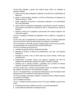 18.19.6.1 Nos trabalhos a quente que utilizem gases, devem ser adotadas as
seguintes medidas:
a. utilizar somente gases adequados à aplicação, de acordo com as informações do
fabricante;
b. seguir as determinações indicadas na Ficha de Informação de Segurança de
Produtos Químicos - FISPQ;
c. utilizar reguladores de pressão e manômetros calibrados e em conformidade
com o gás empregado;
d. utilizar somente acendedores apropriados, que produzam somente centelhas e
não possuam reservatório de combustível, para o acendimento de chama do
maçarico;
e. impedir o contato de O² (oxigênio) a alta pressão com matérias orgânicas, tais
como óleos e graxas.
18.19.6.2 É proibida a instalação de adaptadores entre o cilindro e o regulador de
pressão.
18.19.6.3 No caso de equipamento de oxiacetileno, deve ser utilizado dispositivo
contra retrocesso de chama nas alimentações da mangueira e do maçarico.
18.19.6.4 Somente é permitido emendar mangueiras por meio do uso de conector,
em conformidade com as especificações técnicas do fabricante.
18.19.6.5 Os cilindros de gás devem ser:
a. mantidos em posição vertical e devidamente fixados;
b. afastados de chamas, de fontes de centelhamento e de calor e de produtos
inflamáveis;
c. instalados de forma a não se tornar parte de circuito elétrico, mesmo que
acidentalmente;
d. transportados na posição vertical, com capacete rosqueado, por meio de
equipamentos apropriados, devidamente fixados, evitando-se colisões;
e. mantidos com as válvulas fechadas e guardados com o protetor de válvulas
(capacete rosqueado), quando inoperantes ou vazios.
18.19.6.6 Sempre que o serviço for interrompido, devem ser fechadas as válvulas
dos cilindros, dos maçaricos e dos distribuidores de gases.
18.19.6.7 Os equipamentos e as mangueiras inoperantes ou que não estejam sendo
utilizados devem ser mantidos fora dos espaços confinados.
18.19.6.8 É proibida a instalação, utilização e armazenamento de cilindros de gases
em ambientes confinados.
18.19.7 Medidas específicas
18.19.7.1 A Análise de Risco prevista no item 18.3.3 para trabalhos a quente deve
incluir:
a. o estabelecimento das medidas de controle e seu raio de abrangência;
b. a necessidade de isolamento e sinalização da área;

 