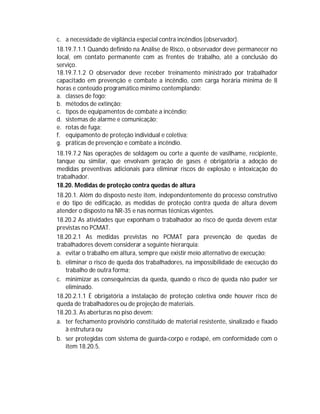 c. a necessidade de vigilância especial contra incêndios (observador).
18.19.7.1.1 Quando definido na Análise de Risco, o observador deve permanecer no
local, em contato permanente com as frentes de trabalho, até a conclusão do
serviço.
18.19.7.1.2 O observador deve receber treinamento ministrado por trabalhador
capacitado em prevenção e combate a incêndio, com carga horária mínima de 8
horas e conteúdo programático mínimo contemplando:
a. classes de fogo;
b. métodos de extinção;
c. tipos de equipamentos de combate a incêndio;
d. sistemas de alarme e comunicação;
e. rotas de fuga;
f. equipamento de proteção individual e coletiva;
g. práticas de prevenção e combate a incêndio.
18.19.7.2 Nas operações de soldagem ou corte a quente de vasilhame, recipiente,
tanque ou similar, que envolvam geração de gases é obrigatória a adoção de
medidas preventivas adicionais para eliminar riscos de explosão e intoxicação do
trabalhador.
18.20. Medidas de proteção contra quedas de altura
18.20.1. Além do disposto neste item, independentemente do processo construtivo
e do tipo de edificação, as medidas de proteção contra queda de altura devem
atender o disposto na NR-35 e nas normas técnicas vigentes.
18.20.2 As atividades que exponham o trabalhador ao risco de queda devem estar
previstas no PCMAT.
18.20.2.1 As medidas previstas no PCMAT para prevenção de quedas de
trabalhadores devem considerar a seguinte hierarquia:
a. evitar o trabalho em altura, sempre que existir meio alternativo de execução;
b. eliminar o risco de queda dos trabalhadores, na impossibilidade de execução do
trabalho de outra forma;
c. minimizar as consequências da queda, quando o risco de queda não puder ser
eliminado.
18.20.2.1.1 É obrigatória a instalação de proteção coletiva onde houver risco de
queda de trabalhadores ou de projeção de materiais.
18.20.3. As aberturas no piso devem:
a. ter fechamento provisório constituído de material resistente, sinalizado e fixado
à estrutura ou
b. ser protegidas com sistema de guarda-corpo e rodapé, em conformidade com o
item 18.20.5.

 