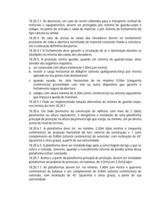 18.20.3.1. As aberturas, em caso de serem utilizadas para o transporte vertical de
materiais e equipamentos, devem ser protegidas por sistema de guarda-corpo e
rodapé, no ponto de entrada e saída de material, e por sistema de fechamento do
tipo cancela ou similar.
18.20.4. Os vãos de acesso às caixas dos elevadores devem ter fechamento
provisório de toda a abertura constituído de material resistente fixado à estrutura,
até a colocação definitiva das portas.
18.20.4.1 O fechamento deve garantir a circulação de ar e iluminação durante as
atividades no interior das caixas dos elevadores.
18.20.5. A proteção contra quedas, quando em sistema de guarda-corpo, deve
atender aos seguintes requisitos:
a. ser construída com altura mínima de 1,00m (um metro);
b. resistir à carga horizontal de 80kgf/m (oitenta quilogramas-força por metro)
aplicado no seu ponto mais desfavorável;
c. quando vazado, ter vãos horizontais de no máximo 0,50m (cinquenta
centímetros) preenchidos com tela ou outro dispositivo que garanta o
fechamento seguro da abertura
d. rodapé com altura mínima de 0,20m (vinte centímetros) ou sistema equivalente
que impeça a queda de materiais.
18.20.5.1 Pode ser implementada solução alternativa ao sistema de guarda corpo,
nos termos do item 18.29.1.
18.20.6. Em todo perímetro da construção de edifícios com mais de 2 (dois)
pavimentos ou altura equivalente, é obrigatória a instalação de uma plataforma
principal de proteção na altura da primeira laje que esteja, no mínimo, um pé-direito
acima do nível do terreno.
18.20.6.1. A plataforma deve ter, no mínimo, 2,50m (dois metros e cinquenta
centímetros) de projeção horizontal da face externa da construção e 1 (um)
complemento de 0,80m (oitenta centímetros) de extensão, com inclinação de 45°
(quarenta e cinco graus), a partir de sua extremidade.
18.20.6.2. A plataforma deve ser instalada logo após a concretagem da laje a que se
refere e retirada, somente, quando o revestimento externo do prédio acima dessa
plataforma estiver concluído.
18.20.7. Acima e a partir da plataforma principal de proteção, devem ser instaladas
plataformas secundárias de proteção, em balanço, de 3 (três) em 3 (três) lajes.
18.20.7.1. As plataformas devem ter, no mínimo, 1,40m (um metro e quarenta
centímetros) de balanço e um complemento de 0,80m (oitenta centímetros) de
extensão, com inclinação de 45° (quarenta e cinco graus), a partir de sua
extremidade.

 