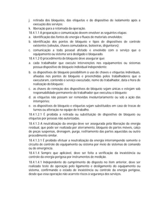 j. retirada dos bloqueios, das etiquetas e do dispositivo de isolamento após a
execução dos serviços;
k. liberação para a retomada da operação.
18.4.1.1 A preparação e comunicação devem envolver as seguintes etapas:
a. identificação das fontes de energia e fluxos de materiais envolvidos;
b. identificação dos pontos de bloqueio e tipos de dispositivos de controle
existentes (válvulas, chaves comutadoras, botoeiras, disjuntores);
c. comunicação a todo pessoal afetado e envolvido com o serviço que o
equipamento ou sistema será desligado e bloqueado.
18.4.1.2 O procedimento de bloqueio deve assegurar que:
a. cada trabalhador que execute intervenções nos equipamentos ou sistemas
possua dispositivo de bloqueio individual independente;
b. os dispositivos de bloqueio possibilitem o uso de chaves e etiquetas individuais,
afixadas nos pontos de bloqueio e preenchidas pelos trabalhadores que o
executaram, contendo o serviço executado, nome do trabalhador, data e hora de
realização do bloqueio;
c. as chaves de remoção dos dispositivos de bloqueio sejam únicas e estejam sob
responsabilidade permanente do trabalhador que executou o bloqueio;
d. as etiquetas não possam ser removidas involuntariamente ou sob a ação das
intempéries;
e. os dispositivos de bloqueio e etiquetas sejam substituídos em caso de trocas de
turnos ou alteração na equipe de trabalho.
18.4.1.2.1 É proibida a retirada ou substituição de dispositivo de bloqueio ou
etiquetas por pessoas não autorizadas.
18.4.1.3 A neutralização da energia deve ser assegurada pela liberação da energia
residual, que pode ser realizada por aterramento, bloqueio de partes móveis, calço
de peças suspensas, drenagem, purga, resfriamento das partes aquecidas ou outro
procedimento similar.
18.4.1.3.1 É proibido efetuar a neutralização da energia interrompendo somente o
circuito de controle do equipamento ou sistema por meio de sistemas de comando
ou de emergência.
18.4.1.4 Sempre que aplicável, deve ser feita a verificação da inexistência ou
controle da energia perigosa por instrumentos de medição.
18.4.1.4.1 Independente do cumprimento do disposto no item anterior, deve ser
realizado teste de operação pelo ligamento e desligamento do equipamento ou
sistema, confirmando o estado de inexistência ou controle da energia perigosa,
desde que essa operação não acarrete riscos à segurança dos serviços.

 