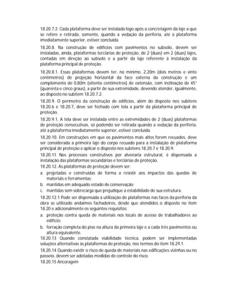 18.20.7.2. Cada plataforma deve ser instalada logo após a concretagem da laje a que
se refere e retirada, somente, quando a vedação da periferia, até a plataforma
imediatamente superior, estiver concluída.
18.20.8. Na construção de edifícios com pavimentos no subsolo, devem ser
instaladas, ainda, plataformas terciárias de proteção, de 2 (duas) em 2 (duas) lajes,
contadas em direção ao subsolo e a partir da laje referente à instalação da
plataforma principal de proteção.
18.20.8.1. Essas plataformas devem ter, no mínimo, 2,20m (dois metros e vinte
centímetros) de projeção horizontal da face externa da construção e um
complemento de 0,80m (oitenta centímetros) de extensão, com inclinação de 45°
(quarenta e cinco graus), a partir de sua extremidade, devendo atender, igualmente,
ao disposto no subitem 18.20.7.2.
18.20.9. O perímetro da construção de edifícios, além do disposto nos subitens
18.20.6 e 18.20.7, deve ser fechado com tela a partir da plataforma principal de
proteção.
18.20.9.1. A tela deve ser instalada entre as extremidades de 2 (duas) plataformas
de proteção consecutivas, só podendo ser retirada quando a vedação da periferia,
até a plataforma imediatamente superior, estiver concluída.
18.20.10. Em construções em que os pavimentos mais altos forem recuados, deve
ser considerada a primeira laje do corpo recuado para a instalação de plataforma
principal de proteção e aplicar o disposto nos subitens 18.20.7 e 18.20.9.
18.20.11 Nos processos construtivos por alvenaria estrutural, é dispensada a
instalação das plataformas secundárias e terciárias de proteção.
18.20.12. As plataformas de proteção devem ser:
a. projetadas e construídas de forma a resistir aos impactos das quedas de
materiais e ferramentas;
b. mantidas em adequado estado de conservação;
c. mantidas sem sobrecarga que prejudique a estabilidade de sua estrutura.
18.20.12.1 Pode ser dispensada a utilização de plataformas nas faces da periferia da
obra se utilizado andaimes fachadeiros, desde que atendidos o disposto no item
18.20 e adicionalmente os seguintes requisitos:
a. proteção contra queda de materiais nos locais de acesso de trabalhadores ao
edifício;
b. forração completa do piso na altura da primeira laje e a cada três pavimentos ou
altura equivalente.
18.20.13 Quando constatada viabilidade técnica, podem ser implementadas
soluções alternativas às plataformas de proteção, nos termos do item 18.29.1.
18.20.14 Quando existir o risco de queda de materiais nas edificações vizinhas ou no
passeio, devem ser adotadas medidas de controle do risco.
18.20.15 Ancoragem

 