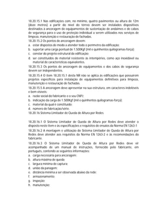 18.20.15.1 Nas edificações com, no mínimo, quatro pavimentos ou altura de 12m
(doze metros) a partir do nível do térreo devem ser instalados dispositivos
destinados à ancoragem de equipamentos de sustentação de andaimes e de cabos
de segurança para o uso de proteção individual a serem utilizados nos serviços de
limpeza, manutenção e restauração de fachadas.
18.20.15.2 Os pontos de ancoragem devem:
a. estar dispostos de modo a atender todo o perímetro da edificação;
b. suportar uma carga pontual de 1.500Kgf (mil e quinhentos quilogramas-força);
c. constar do projeto estrutural da edificação;
d. ser constituídos de material resistente às intempéries, como aço inoxidável ou
material de características equivalentes.
18.20.15.3 Os pontos de ancoragem de equipamentos e dos cabos de segurança
devem ser independentes.
18.20.15.4 O item 18.20.15.1 desta NR não se aplica às edificações que possuírem
projetos específicos para instalação de equipamentos definitivos para limpeza,
manutenção e restauração de fachadas.
18.20.15.5 A ancoragem deve apresentar na sua estrutura, em caracteres indeléveis
e bem visíveis:
a. razão social do fabricante e o seu CNPJ;
b. indicação da carga de 1.500Kgf (mil e quinhentos quilogramas-força);
c. material da qual é constituído;
d. número de fabricação/série.
18.20.16 Sistema Limitador de Queda de Altura por Redes
18.20.16.1 O Sistema Limitador de Queda de Altura por Redes deve atender o
disposto neste item e às especificações e requisitos de ensaios da Norma EN 1263-1
18.20.16.2 A montagem e utilização do Sistema Limitador de Queda de Altura por
Redes deve atender aos requisitos da Norma EN 1263-2 e às recomendações do
fabricante.
18.20.16.3 O Sistema Limitador de Queda de Altura por Redes deve vir
acompanhado de um manual de instruções, fornecido pelo fabricante, em
português, contendo as seguintes informações:
a. carga necessária para ancoragem;
b. altura máxima de queda;
c. largura mínima de captura;
d. união da panagem;
e. distância mínima a ser observada abaixo da rede;
f. armazenamento;
g. inspeção;
h. manutenção;

 