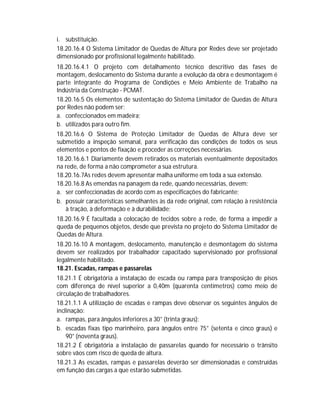 i. substituição.
18.20.16.4 O Sistema Limitador de Quedas de Altura por Redes deve ser projetado
dimensionado por profissional legalmente habilitado.
18.20.16.4.1 O projeto com detalhamento técnico descritivo das fases de
montagem, deslocamento do Sistema durante a evolução da obra e desmontagem é
parte integrante do Programa de Condições e Meio Ambiente de Trabalho na
Indústria da Construção - PCMAT.
18.20.16.5 Os elementos de sustentação do Sistema Limitador de Quedas de Altura
por Redes não podem ser:
a. confeccionados em madeira;
b. utilizados para outro fim.
18.20.16.6 O Sistema de Proteção Limitador de Quedas de Altura deve ser
submetido a inspeção semanal, para verificação das condições de todos os seus
elementos e pontos de fixação e proceder as correções necessárias.
18.20.16.6.1 Diariamente devem retirados os materiais eventualmente depositados
na rede, de forma a não comprometer a sua estrutura.
18.20.16.7As redes devem apresentar malha uniforme em toda a sua extensão.
18.20.16.8 As emendas na panagem da rede, quando necessárias, devem:
a. ser confeccionadas de acordo com as especificações do fabricante;
b. possuir características semelhantes às da rede original, com relação à resistência
à tração, à deformação e à durabilidade;
18.20.16.9 É facultada a colocação de tecidos sobre a rede, de forma a impedir a
queda de pequenos objetos, desde que prevista no projeto do Sistema Limitador de
Quedas de Altura.
18.20.16.10 A montagem, deslocamento, manutenção e desmontagem do sistema
devem ser realizados por trabalhador capacitado supervisionado por profissional
legalmente habilitado.
18.21. Escadas, rampas e passarelas
18.21.1 É obrigatória a instalação de escada ou rampa para transposição de pisos
com diferença de nível superior a 0,40m (quarenta centímetros) como meio de
circulação de trabalhadores.
18.21.1.1 A utilização de escadas e rampas deve observar os seguintes ângulos de
inclinação:
a. rampas, para ângulos inferiores a 30° (trinta graus);
b. escadas fixas tipo marinheiro, para ângulos entre 75° (setenta e cinco graus) e
90° (noventa graus).
18.21.2 É obrigatória a instalação de passarelas quando for necessário o trânsito
sobre vãos com risco de queda de altura.
18.21.3 As escadas, rampas e passarelas deverão ser dimensionadas e construídas
em função das cargas a que estarão submetidas.

 