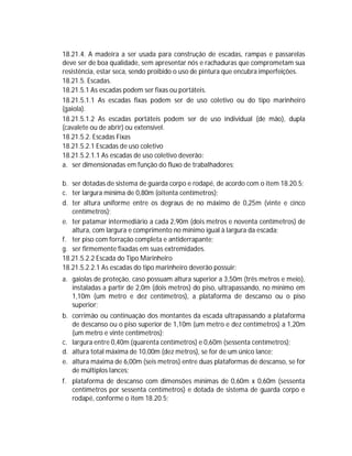 18.21.4. A madeira a ser usada para construção de escadas, rampas e passarelas
deve ser de boa qualidade, sem apresentar nós e rachaduras que comprometam sua
resistência, estar seca, sendo proibido o uso de pintura que encubra imperfeições.
18.21.5. Escadas.
18.21.5.1 As escadas podem ser fixas ou portáteis.
18.21.5.1.1 As escadas fixas podem ser de uso coletivo ou do tipo marinheiro
(gaiola).
18.21.5.1.2 As escadas portáteis podem ser de uso individual (de mão), dupla
(cavalete ou de abrir) ou extensível.
18.21.5.2. Escadas Fixas
18.21.5.2.1 Escadas de uso coletivo
18.21.5.2.1.1 As escadas de uso coletivo deverão:
a. ser dimensionadas em função do fluxo de trabalhadores;
b. ser dotadas de sistema de guarda corpo e rodapé, de acordo com o item 18.20.5;
c. ter largura mínima de 0,80m (oitenta centímetros);
d. ter altura uniforme entre os degraus de no máximo de 0,25m (vinte e cinco
centímetros);
e. ter patamar intermediário a cada 2,90m (dois metros e noventa centímetros) de
altura, com largura e comprimento no mínimo igual à largura da escada;
f. ter piso com forração completa e antiderrapante;
g. ser firmemente fixadas em suas extremidades.
18.21.5.2.2 Escada do Tipo Marinheiro
18.21.5.2.2.1 As escadas do tipo marinheiro deverão possuir:
a. gaiolas de proteção, caso possuam altura superior a 3,50m (três metros e meio),
instaladas a partir de 2,0m (dois metros) do piso, ultrapassando, no mínimo em
1,10m (um metro e dez centímetros), a plataforma de descanso ou o piso
superior;
b. corrimão ou continuação dos montantes da escada ultrapassando a plataforma
de descanso ou o piso superior de 1,10m (um metro e dez centímetros) a 1,20m
(um metro e vinte centímetros);
c. largura entre 0,40m (quarenta centímetros) e 0,60m (sessenta centímetros);
d. altura total máxima de 10,00m (dez metros), se for de um único lance;
e. altura máxima de 6,00m (seis metros) entre duas plataformas de descanso, se for
de múltiplos lances;
f. plataforma de descanso com dimensões mínimas de 0,60m x 0,60m (sessenta
centímetros por sessenta centímetros) e dotada de sistema de guarda corpo e
rodapé, conforme o item 18.20.5;

 