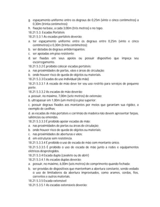 g. espaçamento uniforme entre os degraus de 0,25m (vinte e cinco centímetros) a
0,30m (trinta centímetros);
h. fixação na base, a cada 3,00m (três metros) e no topo.
18.21.5.3. Escadas Portáteis
18.21.5.3.1 As escadas portáteis deverão:
a. ter espaçamento uniforme entre os degraus entre 0,25m (vinte e cinco
centímetros) e 0,30m (trinta centímetros);
b. ser dotadas de degraus antiderrapantes;
c. ser apoiadas em piso resistente;
d. ser fixadas em seus apoios ou possuir dispositivo que impeça seu
escorregamento.
18.21.5.3.2 É proibido colocar escadas portáteis:
a. nas proximidades de portas, vãos e áreas de circulação;
b. onde houver risco de queda de objetos ou materiais.
18.21.5.3.3 Escadas de uso individual (de mão)
18.21.5.3.3.1 A escada de mão deve ter seu uso restrito para serviços de pequeno
porte.
18.21.5.3.3.2 As escadas de mão deverão:
a. possuir, no máximo, 7,00m (sete metros) de extensão;
b. ultrapassar em 1,00m (um metro) o piso superior;
c. possuir degraus fixados aos montantes por meios que garantam sua rigidez, a
exemplo de cavilhas;
d. as escadas de mão portáteis e corrimão de madeira não devem apresentar farpas,
saliências ou emendas.
18.21.5.3.3.3 É proibido apoiar escadas de mão:
a. nas proximidades de portas ou áreas de circulação;
b. onde houver risco de queda de objetos ou materiais;
c. nas proximidades de aberturas e vãos;
d. em estruturas sem resistência.
18.21.5.3.3.4 É proibido o uso de escada de mão com montante único.
18.21.5.3.3.5 É proibido o uso de escada de mão junto a redes e equipamentos
elétricos desprotegidos.
18.21.5.3.4 Escada dupla (cavalete ou de abrir)
18.21.5.3.4.1 As escadas duplas deverão:
a. possuir, no máximo, 6,00m (seis metros) de comprimento quando fechada;
b. ser providas de dispositivos que mantenham a abertura constante, sendo vedado
o uso de limitadores da abertura improvisados, como arames, cordas, fios,
correntes e outros materiais.
18.21.5.3.5 Escada extensível
18.21.5.3.5.1 As escadas extensíveis deverão:

 