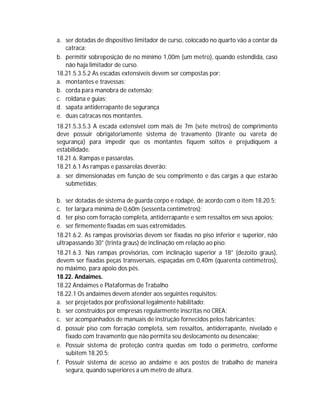 a. ser dotadas de dispositivo limitador de curso, colocado no quarto vão a contar da
catraca;
b. permitir sobreposição de no mínimo 1,00m (um metro), quando estendida, caso
não haja limitador de curso.
18.21.5.3.5.2 As escadas extensíveis devem ser compostas por:
a. montantes e travessas;
b. corda para manobra de extensão;
c. roldana e guias;
d. sapata antiderrapante de segurança
e. duas catracas nos montantes.
18.21.5.3.5.3 A escada extensível com mais de 7m (sete metros) de comprimento
deve possuir obrigatoriamente sistema de travamento (tirante ou vareta de
segurança) para impedir que os montantes fiquem soltos e prejudiquem a
estabilidade.
18.21.6. Rampas e passarelas.
18.21.6.1 As rampas e passarelas deverão:
a. ser dimensionadas em função de seu comprimento e das cargas a que estarão
submetidas;
b. ser dotadas de sistema de guarda corpo e rodapé, de acordo com o item 18.20.5;
c. ter largura mínima de 0,60m (sessenta centímetros);
d. ter piso com forração completa, antiderrapante e sem ressaltos em seus apoios;
e. ser firmemente fixadas em suas extremidades.
18.21.6.2. As rampas provisórias devem ser fixadas no piso inferior e superior, não
ultrapassando 30° (trinta graus) de inclinação em relação ao piso.
18.21.6.3. Nas rampas provisórias, com inclinação superior a 18° (dezoito graus),
devem ser fixadas peças transversais, espaçadas em 0,40m (quarenta centímetros),
no máximo, para apoio dos pés.
18.22. Andaimes.
18.22 Andaimes e Plataformas de Trabalho
18.22.1 Os andaimes devem atender aos seguintes requisitos:
a. ser projetados por profissional legalmente habilitado;
b. ser construídos por empresas regularmente inscritas no CREA;
c. ser acompanhados de manuais de instrução fornecidos pelos fabricantes;
d. possuir piso com forração completa, sem ressaltos, antiderrapante, nivelado e
fixado com travamento que não permita seu deslocamento ou desencaixe;
e. Possuir sistema de proteção contra quedas em todo o perímetro, conforme
subitem 18.20.5;
f. Possuir sistema de acesso ao andaime e aos postos de trabalho de maneira
segura, quando superiores a um metro de altura.

 