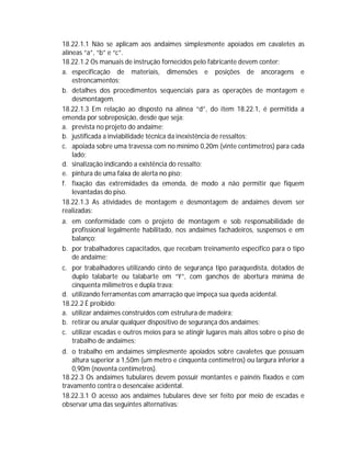 18.22.1.1 Não se aplicam aos andaimes simplesmente apoiados em cavaletes as
alíneas “a”, “b” e “c”.
18.22.1.2 Os manuais de instrução fornecidos pelo fabricante devem conter:
a. especificação de materiais, dimensões e posições de ancoragens e
estroncamentos;
b. detalhes dos procedimentos sequenciais para as operações de montagem e
desmontagem.
18.22.1.3 Em relação ao disposto na alínea “d”, do item 18.22.1, é permitida a
emenda por sobreposição, desde que seja:
a. prevista no projeto do andaime;
b. justificada a inviabilidade técnica da inexistência de ressaltos;
c. apoiada sobre uma travessa com no mínimo 0,20m (vinte centímetros) para cada
lado;
d. sinalização indicando a existência do ressalto;
e. pintura de uma faixa de alerta no piso;
f. fixação das extremidades da emenda, de modo a não permitir que fiquem
levantadas do piso.
18.22.1.3 As atividades de montagem e desmontagem de andaimes devem ser
realizadas:
a. em conformidade com o projeto de montagem e sob responsabilidade de
profissional legalmente habilitado, nos andaimes fachadeiros, suspensos e em
balanço;
b. por trabalhadores capacitados, que recebam treinamento específico para o tipo
de andaime;
c. por trabalhadores utilizando cinto de segurança tipo paraquedista, dotados de
duplo talabarte ou talabarte em “Y”, com ganchos de abertura mínima de
cinquenta milímetros e dupla trava;
d. utilizando ferramentas com amarração que impeça sua queda acidental.
18.22.2 É proibido:
a. utilizar andaimes construídos com estrutura de madeira;
b. retirar ou anular qualquer dispositivo de segurança dos andaimes;
c. utilizar escadas e outros meios para se atingir lugares mais altos sobre o piso de
trabalho de andaimes;
d. o trabalho em andaimes simplesmente apoiados sobre cavaletes que possuam
altura superior a 1,50m (um metro e cinquenta centímetros) ou largura inferior a
0,90m (noventa centímetros).
18.22.3 Os andaimes tubulares devem possuir montantes e painéis fixados e com
travamento contra o desencaixe acidental.
18.22.3.1 O acesso aos andaimes tubulares deve ser feito por meio de escadas e
observar uma das seguintes alternativas:

 