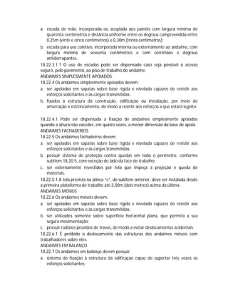 a. escada de mão, incorporada ou acoplada aos painéis com largura mínima de
quarenta centímetros e distância uniforme entre os degraus compreendida entre
0,25m (vinte e cinco centímetros) e 0,30m (trinta centímetros);
b. escada para uso coletivo, incorporada interna ou externamente ao andaime, com
largura mínima de sessenta centímetros e com corrimãos e degraus
antiderrapantes.
18.22.3.1.1 O uso de escadas pode ser dispensado caso seja possível o acesso
seguro, pelo pavimento, ao piso de trabalho do andaime.
ANDAIMES SIMPLESMENTE APOIADOS
18.22.4 Os andaimes simplesmente apoiados devem:
a. ser apoiados em sapatas sobre base rígida e nivelada capazes de resistir aos
esforços solicitantes e às cargas transmitidas;
b. fixados à estrutura da construção, edificação ou instalação, por meio de
amarração e estroncamento, de modo a resistir aos esforços a que estará sujeito.
18.22.4.1 Pode ser dispensada a fixação de andaimes simplesmente apoiados
quando a altura não exceder, em quatro vezes, a menor dimensão da base de apoio.
ANDAIMES FACHADEIROS
18.22.5 Os andaimes fachadeiros devem:
a. ser apoiados em sapatas sobre base rígida e nivelada capazes de resistir aos
esforços solicitantes e às cargas transmitidas;
b. possuir sistema de proteção contra quedas em todo o perímetro, conforme
subitem 18.20.5, com exceção do lado da face de trabalho;
c. ser externamente revestidos por tela que impeça a projeção e queda de
materiais.
18.22.5.1 A tela prevista na alínea “c”, do subitem anterior, deve ser instalada desde
a primeira plataforma de trabalho até 2,00m (dois metros) acima da última.
ANDAIMES MÓVEIS
18.22.6 Os andaimes móveis devem:
a. ser apoiados em sapatas sobre base rígida e nivelada capazes de resistir aos
esforços solicitantes e às cargas transmitidas;
b. ser utilizados somente sobre superfície horizontal plana, que permita a sua
segura movimentação;
c. possuir rodízios providos de travas, de modo a evitar deslocamentos acidentais.
18.22.6.1 É proibido o deslocamento das estruturas dos andaimes móveis com
trabalhadores sobre eles.
ANDAIMES EM BALANÇO
18.22.7 Os andaimes em balanço devem possuir:
a. sistema de fixação à estrutura da edificação capaz de suportar três vezes os
esforços solicitantes;

 