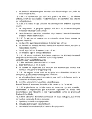 c. ser verificado diariamente pelos usuários e pelo responsável pela obra, antes de
iniciarem os trabalhos.
18.22.8.6.1 Os responsáveis pela verificação prevista na alínea “c”, do subitem
anterior, devem ser capacitados e receber manual de procedimentos para a rotina
de verificação diária.
18.22.8.6.2 Os cabos de aço utilizados na sustentação dos andaimes suspensos
devem:
a. ter comprimento tal que para a posição mais baixa do estrado restem pelo
menos seis voltas sobre cada tambor;
b. passar livremente na roldana, devendo o respectivo sulco ser mantido em bom
estado de limpeza e conservação.
18.22.8.7 Os guinchos de elevação com acionamento manual devem observar os
seguintes requisitos:
a. ter dispositivo que impeça o retrocesso do tambor para catraca;
b. ser acionado por meio de alavancas, manivelas ou automaticamente, na subida e
na descida do andaime;
c. possuir segunda trava de segurança para catraca;
d. ser dotado da capa de proteção da catraca.
18.22.8.7.1 É vedada a utilização de andaimes suspensos com acionamento manual
em prédios acima de quatro pavimentos ou altura equivalente.
ANDAIMES SUSPENSOS MOTORIZADOS
18.22.9 Os andaimes suspensos motorizados devem:
a. dispor de limitador de fim de curso;
b. ser dotados de dispositivos que impeçam sua movimentação, quando sua
inclinação for superior a 15° (quinze graus).
18.22.9.1 O conjunto motor deve ser equipado com dispositivo mecânico de
emergência, que deve observar os seguintes requisitos:
a. ser acionado automaticamente em caso de pane elétrica, de forma a manter a
plataforma de trabalho parada;
b. permitir o acionamento manual para a descida segura.
PLATAFORMAS DE TRABALHO DE CREMALHEIRA PARA USO EM FACHADAS
18.22.10 As plataformas de trabalho devem ser montadas, operadas, mantidas,
desmontadas e inspecionadas por trabalhador capacitado, de acordo com
recomendações dos fabricantes e sob responsabilidade técnica de profissional
legalmente habilitado.
18.22.11 Os fabricantes devem fornecer manual, em língua portuguesa, que deverá
ser mantido no canteiro de obras, contendo:
a. especificações técnicas do equipamento;
b. instruções de montagem e desmontagem;
c. recomendações de manutenção e inspeção do equipamento.

 