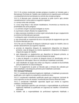 18.4.1.5 Os serviços envolvendo energias perigosas só podem ser iniciados após a
liberação por Permissão de Trabalho, que estabelecerá os requisitos para verificação
e acompanhamento da neutralização ou controle das energias perigosas.
18.4.1.6 A liberação para retomada da operação só pode ocorrer após atender
cumulativamente e nesta ordem os seguintes requisitos:
a. o serviço tenha sido concluído;
b. a área esteja limpa e não existam trabalhadores, ferramentas ou materiais nas
proximidades das zonas perigosas;
c. os controles estejam na posição desligada ou neutra;
d. as proteções estejam afixadas nos equipamentos;
e. todas as pessoas envolvidas no serviço sejam comunicadas de que o equipamento
ou sistema será liberado para operação;
f. os bloqueios sejam removidos por pessoa autorizada;
g. seja comunicado ao responsável da área e da operação do equipamento que este
se encontra liberado para uso.
18.4.2 No caso de utilização de bloqueio realizado por equipe de trabalho, deve-se
atender adicionalmente aos seguintes requisitos:
a. previsão de dispositivo bloqueio do equipamento (dispositivo de bloqueio
primário), caixa de bloqueio ou sistema equivalente e dispositivo de bloqueio e
etiqueta da equipe de trabalho;
b. após bloqueados os equipamentos por dispositivo de bloqueio primário, as
chaves devem ser guardadas na caixa de bloqueio da equipe;
c. a caixa de bloqueio e os pontos de bloqueio devem ser identificados com as
etiquetas de cada equipe e deve ser colocada por trabalhador autorizado;
d. cada trabalhador da equipe deve afixar sua etiqueta e cadeado no local definido
pelo procedimento na caixa de bloqueio.
18.4.2.1 O equipamento só pode ser liberado após a remoção dos cadeados por
cada trabalhador e dos bloqueios primários pelo trabalhador autorizado.
18.5. Formação Profissional
18.5.1 É considerado profissional legalmente habilitado o trabalhador previamente
qualificado e com registro no competente conselho de classe.
18.5.2 É considerado trabalhador qualificado aquele que comprovar conclusão de
curso específico na área de atuação, reconhecido pelo Sistema Oficial de Ensino.
18.5.3 É considerado trabalhador capacitado aquele que atenda às seguintes
condições, simultaneamente:
a. receba capacitação específica sob orientação e responsabilidade de profissional
legalmente habilitado ou qualificado em segurança do trabalho e formalmente
autorizado;
b. trabalhe sob a responsabilidade de profissional legalmente habilitado e

 