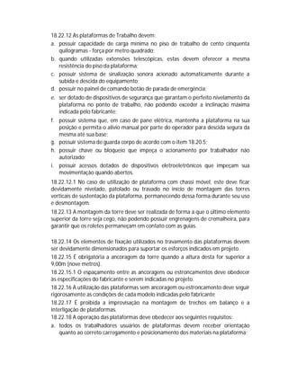 18.22.12 As plataformas de Trabalho devem:
a. possuir capacidade de carga mínima no piso de trabalho de cento cinquenta
quilogramas - força por metro quadrado;
b. quando utilizadas extensões telescópicas, estas devem oferecer a mesma
resistência do piso da plataforma;
c. possuir sistema de sinalização sonora acionado automaticamente durante a
subida e descida do equipamento;
d. possuir no painel de comando botão de parada de emergência;
e. ser dotado de dispositivos de segurança que garantam o perfeito nivelamento da
plataforma no ponto de trabalho, não podendo exceder a inclinação máxima
indicada pelo fabricante;
f. possuir sistema que, em caso de pane elétrica, mantenha a plataforma na sua
posição e permita o alívio manual por parte do operador para descida segura da
mesma até sua base;
g. possuir sistema de guarda corpo de acordo com o item 18.20.5;
h. possuir chave ou bloqueio que impeça o acionamento por trabalhador não
autorizado;
i. possuir acessos dotados de dispositivos eletroeletrônicos que impeçam sua
movimentação quando abertos.
18.22.12.1 No caso de utilização de plataforma com chassi móvel, este deve ficar
devidamente nivelado, patolado ou travado no início de montagem das torres
verticais de sustentação da plataforma, permanecendo dessa forma durante seu uso
e desmontagem.
18.22.13 A montagem da torre deve ser realizada de forma a que o último elemento
superior da torre seja cego, não podendo possuir engrenagens de cremalheira, para
garantir que os roletes permaneçam em contato com as guias.
18.22.14 Os elementos de fixação utilizados no travamento das plataformas devem
ser devidamente dimensionados para suportar os esforços indicados em projeto.
18.22.15 É obrigatória a ancoragem da torre quando a altura desta for superior a
9,00m (nove metros).
18.22.15.1 O espaçamento entre as ancoragens ou estroncamentos deve obedecer
às especificações do fabricante e serem indicadas no projeto.
18.22.16 A utilização das plataformas sem ancoragem ou estroncamento deve seguir
rigorosamente as condições de cada modelo indicadas pelo fabricante
18.22.17 É proibida a improvisação na montagem de trechos em balanço e a
interligação de plataformas.
18.22.18 A operação das plataformas deve obedecer aos seguintes requisitos:
a. todos os trabalhadores usuários de plataformas devem receber orientação
quanto ao correto carregamento e posicionamento dos materiais na plataforma;

 