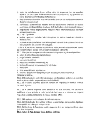 b. todos os trabalhadores devem utilizar cinto de segurança tipo paraquedista
ligado a um cabo guia fixado em estrutura independente do equipamento ou
ponto de ancoragem indicado pelo fabricante;
c. o equipamento deve estar afastado das redes elétricas de acordo com as normas
da concessionária local;
d. a área sob a plataforma de trabalho deve ser devidamente sinalizada e o acesso
controlado, sendo proibida a circulação de trabalhadores dentro daquele espaço;
e. no percurso vertical da plataforma, não pode haver interferências que obstruam
o seu deslocamento.
18.22.18.1 É proibido:
a. realizar qualquer trabalho sob intempéries ou outras condições climáticas
desfavoráveis;
b. a utilização das plataformas de trabalho para o transporte de pessoas e materiais
não vinculados aos serviços em execução .
18.22.19 A plataforma deve ser submetida à inspeção diária das condições de uso
do equipamento de acordo com as recomendações do fabricante.
18.22.20 As plataformas por cremalheira devem dispor dos seguintes dispositivos:
a. cabos de alimentação de dupla isolação;
b. plugs/tomadas blindadas;
c. aterramento elétrico;
d. dispositivo Diferencial Residual (DR);
e. limites elétricos de percurso superior e inferior;
f. motofreio;
g. freio automático de segurança; e,
h. botoeira de comando de operação com atuação por pressão contínua.
CADEIRA SUSPENSA
18.22.21 Em atividades onde não seja possível a instalação de andaimes, é permitida
a utilização de cadeira suspensa (balancim individual).
18.22.22 A cadeira suspensa deve ser atender aos requisitos de normas técnicas
nacionais vigentes.
18.22.23 A cadeira suspensa deve apresentar na sua estrutura, em caracteres
indeléveis e bem visíveis, a razão social do fabricante e o número de registro
respectivo no Cadastro Nacional de Pessoa Jurídica - CNPJ.
18.22.24 É proibida a improvisação de cadeira suspensa.
18.22.25 O trabalhador deve utilizar cinto de segurança tipo paraquedista, ligado ao
trava-quedas em cabo-guia independente.
18.22.26 O sistema de fixação da cadeira suspensa deve ser independente do caboguia do trava-quedas.
18.23. Cabos de Aço, Cintas e Cabos de Fibra Sintética

 