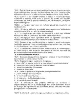 18.23.1. É obrigatória a observância das condições de utilização, dimensionamento e
conservação dos cabos de aço e de fibra sintética, das cintas e dos acessórios
utilizados em obras de construção, conforme o disposto em norma técnica vigente.
18.23.2 Os cabos de aço e de fibra sintética, as cintas e os acessórios devem ser
submetidos à inspeção inicial, diária e periódica de acordo com requisitos
estabelecidos em normas técnicas nacionais ou, na sua inexistência, em normas
internacionais vigentes.
18.23.2.1 A inspeção inicial deve ser realizada quando do recebimento no
estabelecimento.
18.23.2.2 A inspeção diária deve ser realizada quando utilizados em equipamentos
de movimentação de carga e antes de cada uso para laços.
18.23.2.3 A inspeção periódica deve ser realizada de acordo com intervalos
estabelecidos pelo fabricante ou por profissional legalmente habilitado.
18.23.2.4 As inspeções iniciais e periódicas devem ser registradas e os registros
mantidos à disposição da inspeção do trabalho no estabelecimento.
18.23.3 Os cabos de aço e de fibra sintética, as cintas e os acessórios devem ser
substituídos quando apresentarem condições que comprometam a sua integridade
em face da utilização a que estiverem submetidos.
18.23.4 Os cabos de fibra sintética utilizados para sustentação de cadeira suspensa
ou como cabo-guia para fixação do trava-quedas do cinto de segurança tipo
paraquedista deverão ser dotados de alerta visual amarelo.
18.24 Serviços de Impermeabilização
18.24.1 Os serviços de aquecimento, transporte e aplicação de impermeabilizante
devem atender às normas técnicas vigentes.
18.24.2 O equipamento para aquecimento deve possuir:
a. nome e CNPJ da empresa fabricante ou importadora em caracteres indeléveis;
b. manual técnico de operação disponível aos trabalhadores;
c. tampa com respiradouro de segurança;
d. medidor de temperatura.
18.24.3 O local de instalação do equipamento para aquecimento deve:
a. possuir ventilação natural ou forçada;
b. ter piso nivelado e incombustível;
c. ter isolamento e sinalização de advertência;
d. ser mantido limpo e organizado.
18.24.4 A armazenagem dos produtos utilizados nas operações de
impermeabilização, inclusive os cilindros de gás deve ser em local distinto do local
de instalação dos equipamentos de aquecimento, isolado, sinalizado, ventilado e
protegido contra risco de incêndio.
18.24.5 Os sistemas de aquecimento a gás devem atender aos seguintes requisitos:

 