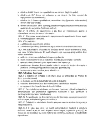 a. cilindros de GLP devem ter capacidade de, no mínimo, 8kg (oito quilos);
b. cilindros de GLP devem ser instalados a, no mínimo, 3m (três metros) do
equipamento de aquecimento;
c. cilindros de GLP com capacidade de, no mínimo, 45kg (quarenta e cinco quilos)
devem estar sobre rodas;
d. devem ser utilizados tubos ou mangueiras flexíveis previstos nas normas técnicas
nacionais de, no mínimo, 5m (cinco metros).
18.24.5.1 O sistema de aquecimento a gás deve ser inspecionado quanto à
existência de vazamentos a cada intervenção.
18.24.5.1 A limpeza e a manutenção do equipamento de aquecimento devem seguir
as recomendações do fabricante.
18.24.6 São proibidas:
a. a utilização de aquecimento à lenha;
b. a movimentação do equipamento de aquecimento com a tampa destravada.
18.24.7 Os trabalhadores envolvidos na atividade devem possuir treinamento anual,
com carga horária mínima de 4h (quatro horas), cujo conteúdo programático deve
incluir, no mínimo:
a. acidentes típicos nos trabalhos de impermeabilização;
b. riscos potenciais inerentes ao trabalho e medidas de prevenção e controle;
c. operação do equipamento para aquecimento com segurança;
d. condutas em situações de emergência, incluindo noções de técnicas de resgate e
primeiros socorros (principalmente no caso de queimaduras);
e. isolamento da área e sinalização de advertência.
18.25. Telhados e Coberturas
18.25.1 O trabalho em telhados e coberturas deve ser antecedido de Análise de
Risco, que estabelecerá:
a. os meios de acesso do trabalhador ao posto de trabalho;
b. o sistema de movimentação do trabalhador na superfície de trabalho;
c. os equipamentos de proteção coletiva e individual.
18.25.1.1 Para trabalhos em telhados e coberturas, devem ser utilizados dispositivos
dimensionados por profissional legalmente habilitado e que permitam a
movimentação segura dos trabalhadores.
18.25.1.2 A especificação e o dimensionamento do sistema de ancoragem devem ser
realizados por profissional legalmente habilitado.
18.25.1.3 É obrigatória a instalação de cabo guia para conexão ao cinto de segurança
tipo paraquedista.
18.25.1.3.1 O cabo guia deve ter sua(s) extremidade(s) fixada(s) à estrutura
definitiva da edificação, por meio de ponto de ancoragem, suporte ou grampo(s) de
fixação de aço inoxidável ou outro material de resistência, qualidade e durabilidade
equivalentes.

 