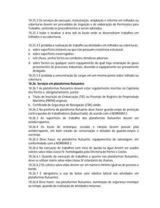 18.25.2 Os serviços de execução, manutenção, ampliação e reforma em telhados ou
coberturas devem ser precedidos de inspeção e de elaboração de Permissões para
Trabalho, contendo os procedimentos a serem adotados.
18.25.3 Isolar e sinalizar a área sob os locais onde se desenvolvam trabalhos em
telhados e ou coberturas.
18.25.4 É proibida a realização de trabalho ou atividades em telhados ou coberturas:
a. sobre superfícies instáveis ou que não possuam resistência estrutural;
b. sobre superfícies escorregadias;
c. sob chuva, ventos fortes ou condições climáticas adversas;
d. sobre fornos ou qualquer outro equipamento do qual haja emanação de gases
provenientes de processos industriais, devendo o equipamento ser previamente
desligado.
18.25.5 É proibida a concentração de cargas em um mesmo ponto sobre telhado ou
cobertura.
18.26. Serviços em plataformas flutuantes
18.26.1 As plataformas flutuantes devem estar regularmente inscritas na Capitania
dos Portos e, obrigatoriamente, portar:
a. Título de Inscrição de Embarcação (TIE) ou Provisão de Registro de Propriedade
Marítima (PRPM) originais;
b. Certificado de Segurança de Navegação (CSN) válido.
18.26.2 Na periferia da plataforma flutuante deve haver guarda-corpo de proteção
contra quedas de trabalhadores (balaustrada), de acordo com a NORMAM 2.
18.26.3 As superfícies de trabalho das plataformas flutuantes devem ser
antiderrapantes.
18.26.4 Os locais de embarque, escadas e rampas devem possuir piso
antiderrapante, em bom estado de conservação e dotados de guarda-corpos e
corrimão.
18.26.5 Deve haver, na plataforma flutuante, equipamentos de salvatagem, em
conformidade com a NORMAM 2.
18.26.6 Na execução de trabalhos com risco de queda na água devem ser usados
coletes salva-vidas classe IV, homologados pela Diretoria de Portos e Costas.
18.26.6.1 Quando da execução de trabalhos a quente nas plataformas flutuantes,
deve-se utilizar colete salva-vidas classe IV retardante de chamas.
18.26.6.2 Os coletes salva-vidas devem ser em número mínimo igual ao de pessoas a
bordo.
18.26.7 É obrigatório o uso de botas com elástico lateral nas atividades em
plataformas flutuantes.
18.26.8 Deve haver, nas plataformas flutuantes, iluminação de segurança estanque
ao tempo, quando da realização de atividades noturnas .

 